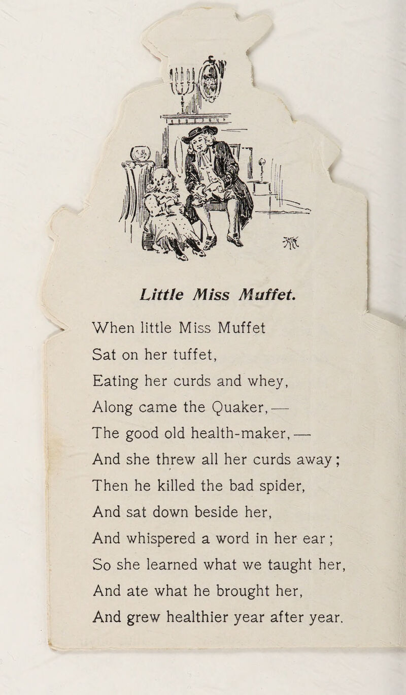 Little Miss Maffet When little Miss Muffet Sat on her tuffet, Eating her curds and whey, Along came the Quaker,— The good old health-maker,— And she threw all her curds away; Then he killed the bad spider. And sat down beside her. And whispered a word in her ear; So she learned what we taught her. And ate what he brought her. And grew healthier year after year.