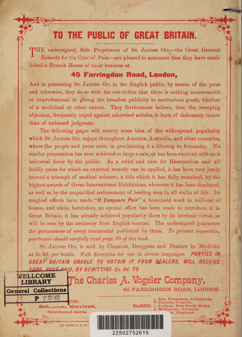 ciaJZs CNQ) ■,.' *»*& fc\Y* TO THE PUBLIC OF GREAT BRITAIN. rpHE undersigned, Sole Proprietors of St. Jacobs Oil—the Great German A' Remedy for the Cure of Pain—are pleased to announce that they have estab¬ lished a Branch House of their business at 45 Farringdon Road, London, And in presenting St. Jacobs Oil to the English public, by means of the press and otherwise, they do so with the conviction that there is nothing unmercantile or unprofessional in giving the broadest publicity to meritorious goods, whether of a medicinal or other nature. They furthermore believe, that the sweeping objection, frequently urged against advertised articles,; is born of dishonesty rather than of unbiased judgment. The following pages will convey some idea of the wide-spread popularity which St. Jacobs Oil enjoys throughout America, Australia, and other countries, where the people and press unite in proclaiming it a blessing to humanity. No similar preparation has ever achieved so large a sale, or has been received with such universal favor by the public. As a relief and cure for Rheumatism and all bodily pains for which an external remedy can be applied, it has been very justly termed a triumph of medical science; a title which it has fully sustained, by the highest awards of Great International Exhibitions, wherever it has been displayed, as well as by the unqualified endorsement of leading men in all walks of life. Its magical effects have made “li Conquers Pain a household word in millions of homes, and while, heretofore, no special effort has been made to introduce it in Great Britain, it has already achieved popularity there by its intrinsic virtue, as will be seen by the testimony from English sources. The undersigned guarantee the genuineness of every testimonial published by them. To prevent imposition, purchasers should carefully read page 30 of this book. St. Jacobs Oil is sold by Chemists, Druggists and Dealers in Medicine at 2s. Qd. per bottle. Full directions for use in eleven languages. PARTIES JN GREAT BRITAIN UNABLE TO OBTAIN IT FROM HEALERS, WILL RECEIVE SAM^jmsLXMJr)' BY REMITTING 2s. 9d. TO library phe Charles A- Vogeler Company, Geqelral Coltoctiotig 7^^ 45 FARRINGDON ROAD, LONDON. OUSE: Balu.uure, Maryland, United States of America. (TNj ^ _ BRANCHES: (2D COVER-G. B. ED.) 22502752615 San Francisco, California. Toronto, Canaria. Sgdney, Note South Wales. Melbourne, Victoria. -'n, Engla nd. I t a1*-*