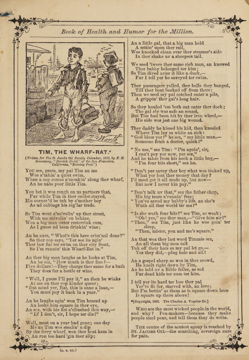 TIM, THE WHARF-8RAT.* ( Written for The St. Jacobs Oil Family Calendar, 1885, by F. H. Gassaway, “ Derrick Dodd,” of the San Francisco, California, “Evening Post.’’) You see, gents, my pal Tim an me Wos a’takin’ a quiet swim, When a cop comes a’sneakin’ along ther wharf, An he nabs poor little Tim. You bet it wos rough on us partners that. Fur while Tim in ther cooler ;stayed, His corner’d be tuk by s’mother boy As ud cabbage his reg’lar trade. An a little gal, that a big man held A settin’ upon ther rail, Wos knocked clean over ther steamer’s side In ther shake uv a sheepses tail. We seed ’twere ther same rich man, an knowed Ther babby belonged ter him ; So Tim dived arter it like a duck,— Fur I tell yer he saveyed ter swim. Ther passengers yelled ther bells they banged, Till ther boat backed off from there; Then we seed my pal cotched enter a pile, A grippin’ ther gal’s long hair. So they hauled ’em both out onter ther dock; The gal she was safe an sound, But Tim had been hit by ther iron wheel,— His side wos jest one big wound. Ther daddy he kissed his kid, then kneeled Where Tim lay so white an sick: “ God bless yer!” he sez, “ my little man,— Someone fetch a doctor, quick 1” “No use,” sez Tim: “I’m agoin’, sir, I can’t pay yer now, yer see,” And he takes from his neck a little bag,— “ I’m four bits short,” sez he. “ Don’t yer savey ther boy what wos tooked up, What yer lent ther money that day ? I’d most got it all made up, but now— But now I never kin pay.” “ Don’t talk uv that,” sez the father chap? His big tears a’runnin’ free; “ You’ve saved my babby’s life, an she’s Wuth all ther world ter me 1” So Tim went a’snivelin’ up ther street, With me sniveiin’ on behine, Wen a big man outer resterrink cum, As I guess ud been drinkin’ wine; An he axes, “ Whot’s this here crim’nal done ?” So ther cop says, “Yer see its agin’ Ther law fur ter swim on ther city front, So I’m runnin’ this Wharf-Rat in.” An ther big man laughs as he looks at Tim, An he sez, “How much is ther fine?— Five dollars !—They charge ther same for a bath They does fur a bottle er wine. “Wall, I guess I’ll pay it,” an then he winks At me an ther cop kinder queer; “ But mind yer, Rat, this is onne a loan,— You must pay it back in a year.” An he laughs agin’ wen Tim braced up An looks him square in ther eye, An sez, with his fist a’clinched this way,— “Ef I don’t, sir, I hope ter die!” Well, most on a year had gone; one day Me an Tim wos stealin’ a dip By the ferry wharf, wen ther boat kem in A. An run too hard ’gin ther slip; !rl (XKj. __ vBs^r-r- “ Is she wuth four bits?” sez Tim, so weak; “Oh! yes,” sez ther man,—“Give him air!” “Then,” sez Tim, just like he wos goin’ ter sleep, “ Then, mister, you and me’s square.” An that woz ther last word Timmie sez, An all them big men tall Tuk off their hats as my pal let go,— Yes they did,—plug hats and all! An a gospel sharp as wos in ther crowd, He knelt right down by Tim, An he told uv a Bible feller, as sed Fur dead kids ter cum ter him. I tell yer its hard ter lose ther pal Yer’ve fit fur, starved with, an love; But I’m bettin’ as them as is square down here Is square up there above! ^[Copyright, 1883. The Charles A. Vogeler Co.] Who are the most wicked people in the world, and why ? Pen-makers—becau.se they make people steel pens, and tell them they do write. The centre of the acutest agony is reached by St. Jacobs Oil—the searching, sovereign cure for pain. _vY)
