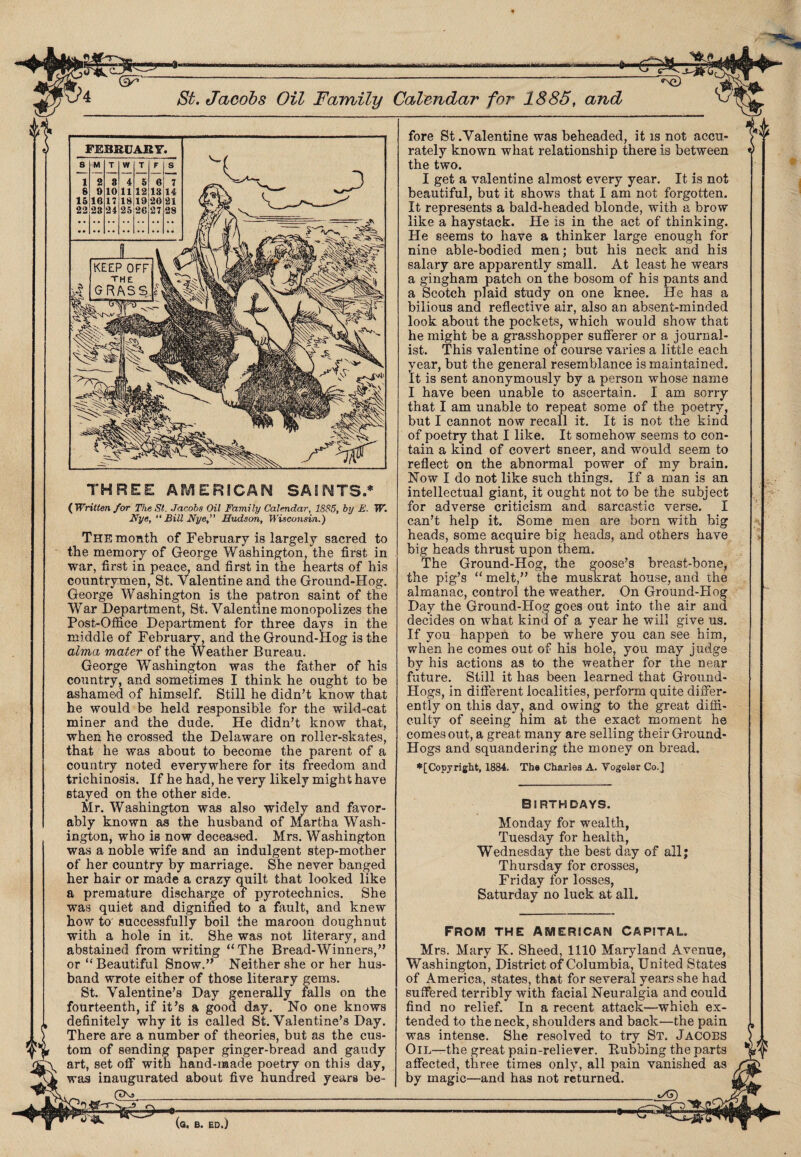 St. Jacobs Oil Family Calendar for 1885, and THREE AMERICAN SAINTS.* ( Written for The St. Jacobs Oil Family Calendar, 1885, by E. W. Nye, “ Bill Nye, Hudson, Wisconsin.) The month of February is largely sacred to the memory of George Washington the first in war, first in peace, and first in the hearts of his countrymen, St. Valentine and the Ground-Hog. George Washington is the patron saint of the War Department, St. Valentine monopolizes the Post-Office Department for three days in the middle of February, and the Ground-Hog is the alma, mater of the Weather Bureau. George Washington was the father of his country, and sometimes I think he ought to be ashamed of himself. Still he didn’t know that he would be held responsible for the wild-cat miner and the dude. He didn’t know that, when he crossed the Delaware on roller-skates, that he was about to become the parent of a country noted everywhere for its freedom and trichinosis. If he had, he very likely might have stayed on the other side. Mr. Washington was also widely and favor¬ ably known as the husband of Martha Wash¬ ington, who is now deceased. Mrs. Washington was a noble wife and an indulgent step-mother of her country by marriage. She never banged her hair or made a crazy quilt that looked like a premature discharge of pyrotechnics. She was quiet and dignified to a fault, and knew how to successfully boil the maroon doughnut with a hole in it. She was not literary, and abstained from writing “The Bread-Winners,” or “Beautiful Snow.” Neither she or her hus¬ band wrote either of those literary gems. St. Valentine’s Day generally falls on the fourteenth, if it’s a good day. No one knows definitely why it is called St. Valentine’s Day. There are a number of theories, but as the cus¬ tom of sending paper ginger-bread and gaudy art, set off with hand-made poetry on this day, was inaugurated about five hundred years be- (tX»_ fore St .Valentine was beheaded, it is not accu¬ rately known what relationship there is between the two. I get a valentine almost every year. It is not beautiful, but it shows that I am not forgotten. It represents a bald-headed blonde, with a brow like a haystack. He is in the act of thinking. He seems to have a thinker large enough for nine able-bodied men; but his neck and his salary are apparently small. At least he wears a gingham patch on the bosom of his pants and a Scotch plaid study on one knee. He has a bilious and reflective air, also an absent-minded look about the pockets, which would show that he might be a grasshopper sufferer or a journal¬ ist. This valentine of course varies a little each year, but the general resemblance is maintained. It is sent anonymously by a person whose name I have been unable to ascertain. I am sorry that I am unable to repeat some of the poetry, but I cannot now recall it. It is not the kind of poetry that I like. It somehow seems to con¬ tain a kind of covert sneer, and would seem to reflect on the abnormal power of my brain. Now I do not like such things. If a man is an intellectual giant, it ought not to be the subject for adverse criticism and sarcastic verse. I can’t help it. Some men are born with big heads, some acquire big heads, and others have big heads thrust upon them. The Ground-Hog, the goose’s breast-bone, the pig’s “ melt,” the muskrat house, and the almanac, control the weather. On Ground-Hog Day the Ground-Hog goes out into the air and decides on what kind of a year he will give us. If you happen to be where you can see him, when he comes out of his hole, you may judge by hi3 actions as to the weather for the near future. Still it has been learned that Ground- Hogs, in different localities, perform quite differ¬ ently on this day, and owing to the great diffi¬ culty of seeing him at the exact moment he comes out, a great many are selling their Ground- Hogs and squandering the money on bread. ♦[Copyright, 1884. The Charles A. Vogelar Co.] Birthdays. Monday for wealth, Tuesday for health, Wednesday the best day of all; Thursday for crosses, Friday for losses, Saturday no luck at all. FROM THE AMERICAN CAPITAL. Mrs. Mary K. Sheed, 1110 Maryland Avenue, Washington, District of Columbia, United States of America, states, that for several years she had suffered terribly with facial Neuralgia and could find no relief. In a recent attack—which ex¬ tended to the neck, shoulders and back—the pain was intense. She resolved to try St. Jacobs Oil—the great pain-reliever. Dubbing the parts affected, three times only, all pain vanished as by magic—and has not returned. __ t/CT)