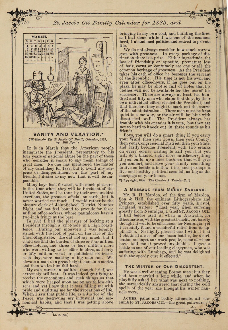 Calendar for 1885, and •5- VANITY AND VEXATION .* ( Wr itten for The St. Jacobs Oil Family Calendar, 1885, by “Bill Nye.”) It is in March that the American people inaugurate the President, preparatory to his four years of national abuse on the part of those who consider it smart to say mean things of great men. No one has mentioned the matter of my candidacy for 1888, but to avoid any sur¬ prise or disappointment on the part of my friends, I desire to say now that it will be im¬ possible. Many boys look forward, with much pleasure, to the time when they will be President of the United States, and be thus, by their own unaided exertions, the greatest official on earth, but it never worried me much. I would rather be the obscure clerk of Joint-School District, Number Eight, and not feel bound to provide for three million office-seekers, whose pantaloons have a two-inch fringe at the base. In 1883 I had the pleasure of looking at a President through a knot-hole in a high board- fence. During our interview I was forcibly struck with the look of pain on the face of the Chief-Magistrate. He did not say much, but I could see that the burden of three or four million office-holders, and three or four million more who were willing to be office-holders, and forty or fifty million vocal or published criticisms each day, were making a big man sad. We elevate a man to a great height here in America and then we let him fall hard. My own career in politics, though brief, was extremely brilliant. It was indeed gratifying to receive the encomiums and such things as that which were heaped upon me by my fellow-citi¬ zens, and yet I saw that it was filling me with pride and unfitting me for the avocations of life. When I saw that public life, as a Justice of the Peace, was destroying my industrial and eco¬ nomical habits, and that I was getting above GLl- *=*r=9- i bringing in my own coal, and building the fires, as 1 had done while I was one of the common herd, I abandoned politics and retired to private life. We do not always consider how much sorrow goes with greatness. In every package of dis¬ tinction there is a prize. Either ingratitude, the loss of friendship or appetite, premature loss of hair, corns or contumely are one or all the common heritage of greatness. As the President takes his oath of office he becomes the servant of the Republic. His time is not his own, and even after office-hours, if he goes out on the plaza, he may be shot so full of holes that his clothes will not be available for the use of his successor. There are always at least two hun¬ dred and fifty men who claim that they, by their own individual efforts elected the President, and that therefore they ought to mark out the course of the administration. These men must be kept quiet in some way, or the air will be blue with dissatisfied wail. The President always has trouble with his enemies it is true, but they are not so hard to knock out in three rounds as his friends. Boys, you will do a smart thing if you carry your Ward, then your Town, then your County, then your Congressional District, then your State, and lastly become President, with two cranks on every corner waiting to kill you; but you will do a blamed sight more satisfactory,thing if you build up a nice business that win give you comfort, and leave your fiimily something to live on beside a hollow title, and perhaps a live and healthy political scandal, as big as the mortgage on your house. * [Copyright, 1884. The Charles A. Vogeler Co.] A MESSAGE FROM M E^IRY ENGLAND. Mr. R. H. Mardon, of the firm of Mardon, Son & Hall, the eminent Lithographers and Printers, established over fifty years, Bristol, England, writes: “ Last year, when suffering greatly from Neuralgia, I tried St. Jacobs Oil. I had before used it, when in Australia, for Rheumatism, with the greatest benefit, b ut hardly thought it would be efficacious for Neuralgia, yet I certainly found a wonderful relief from its ap¬ plication. So highly pleased was I with it that I obtained a case of one dozen bottles, for distri¬ bution amongst our work-people, some of whom have told me it proved invaluable. I gave a bottle to one of our leading clergymen, who was suffering with Lumbago, and he was delighted with the speedy cure it effected.” THE WINTER OF OUR DISCONTENT. He was a well-meaning Boston man; but they had been married a long while, and when he playfully asked her what was next to nothing, she sarcastically answered that during the cold spells of the year she thought his winter flan¬ nels were. _ Aches, pains and bodily ailments, all suc¬ cumb to St. Jacobs Oil—the great pain-cure “ ____ jAD