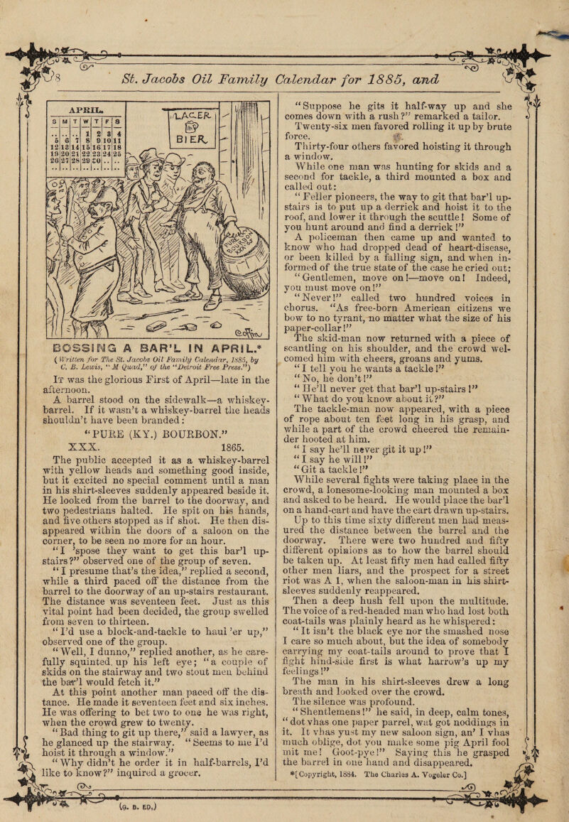 / St. Jacobs Oil Faintly Calendar for 1885, and ( Written for The St. Jacobs Oil Family Calendar, 1885, by C. B. Lewis, “ M Quad,” of the “Detroit Free Press.”) It was the glorious First of April—late in the afternoon. A barrel stood on the sidewalk—a whiskey- barrel. If it wasn’t a whiskey-barrel the heads shouldn’t have been branded : “PUBE (KY.) BOUBBON.” XXX. 1865. The public accepted it as a whiskey-barrel with yellow heads and something good inside, but it excited no special comment until a man in his shirt-sleeves suddenly appeared beside it. He looked from the barrel to the doorway, and two pedestrians halted. He spit on bis hands, and five others stopped as if shot. He then dis¬ appeared within the doors of a saloon on the corner, to be seen no more for an hour. “I ’spose they want to get this bar’l up¬ stairs ?” observed one of the group of seven. “ I presume that’s the idea,” replied a second, while a third paced off the distance from the barrel to the doorway of an up-stairs restaurant. The distance was seventeen feet. Just as this vital point had been decided, the group swelled from seven to thirteen. “ I’d use a block-and-tackle to haul ’er up,” observed one of the group. “Well, I dunno,” replied another, as he care¬ fully squinted, up his left eye; “a couple of skids on the stairway and two stout men behind the bar’l would fetch it.” At this point another man paced off the dis¬ tance. He made it seventeen feet and six inches. He was offering to bet two to one he was right, when the crowd grew to twenty. “ Bad thing to git up there,” said a lawyer, as he glanced up the stairway. “ Seems to me I’d hoist it through a window.” Why didn’t he order it in half-barrels, I’d like to know?” inquired a grocer. (IXj___ Co. b. edJ “Suppose he gits it half-way up and she comes down with a rush ?” remarked a tailor. Twenty-six men favored rolling it up by brute force. p; Thirty-four others favored hoisting it through a window. While one man was hunting for skids and a second for tackle, a third mounted a box and called out: “ Feller pioneers, the way to git that bar’l up¬ stairs is to put up a derrick and hoist it to the roof, and lower it through the scuttle! Some of you hunt around and find a derrick!” A policeman then came up and wanted to know who had dropped dead of heart-disease, or been killed by a falling sign, and when in¬ formed of the true state of the case he cried out: “Gentlemen, move on!—move on! Indeed, you must move on!” “Never!” called two hundred voices in chorus. “As free-born American citizens we bow to no tyrant, no matter what the size of his paper-collar!” The skid-man now returned with a piece of scantling on his shoulder, and the crowd wel¬ comed him with cheers, groans and yums. “ I tell you he wants a tackle!” “ No, he don’t!” “ He’ll never get that bar’l up-stairs !” “ What do you know about it ?” The tackle-man now appeared, with a piece of rope about ten feet long in his grasp, and while a part of the crowd cheered the remain¬ der hooted at him. “ I say he’ll never git it up!” “ I say he will!” “ Git a tackle!” While several fights were taking place in the crowd, a lonesome-looking man mounted a box and asked to be heard. He would place the bar’l on a hand-cart and have the cart drawn up-stairs. Up to this time sixty different men had meas¬ ured the distance between the barrel and the doorway. There were two hundred and fifty different opinions as to how the barrel should be taken up. At least fifty men had called fifty other men liars, and the prospect for a street riot was A 1, when the saloon-man in his shirt¬ sleeves suddenly reappeared. Then a deep hush fell upon the multitude. The voice of a red-headed man who had lost both coat-tails was plainly heard as he whispered: “ It isn’t the black eye nor the smashed nose I care so much about, but the idea of somebody carrying my coat-tails around to prove that I fight hind-side first is what harrow’s up my feelings!” The man in his shirt-sleeves drew a breath and looked over the crowd. The silence was profound. “ Shentlemens!” he said, in deep, calm tones, “ dot vhas one paper parrel, wat got noddings in it. It vhas yust my new saloon sign, an’ I vhas much oblige, dot you make some pig April fool mit me! Goot-pye!” Saying this he grasped the barrel in one hand and disappeared. ^[Copyright, 1884. The Charles A. Vogeler Co.] ---iAT) ----*5=*® long