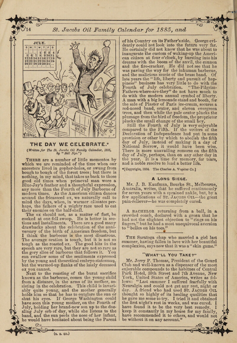 <xD THE DAY WE CELEBRATED (Written for The St. Jacobs Oil Family Calendar, 1885, by “ Sill NyeJ) Theee are a number of little mementos by which we are reminded of the time when our ancestors lived in gopher-holes, or swung from bough to bough of the forest trees; but there is nothing, in my mind, that takes us back to those good old times when primeval man wore a Blue-Jay’s feather and a thoughtful expression, any more than the Fourth of July Barbecue of modern times. As the American citizen dances around the fricasseed ox, we naturally call to mind the days, when, in warmer climates per¬ haps, the fathers of a mighty race used to eat their enemies on the half-shell. The ox should not, as a matter of fact, be cooked at one fell swoop. He is better in sec¬ tions and installments. There are a good many drawbacks about the celebration of the anni¬ versary of the birth of American freedom, but I think the barbecue is the most disastrous. The average oration is tough, but it is not so tough as the roasted ox. The good hits in the speech are very rare, but they are not so rare as the gory slice of barbecue that follows it. You can swallow some of the sentiments expressed by the young and theoretical embryo statesman, but the warmed-up flanks of the lately deceased ox you cannot. Next to the roasting of the burnt sacrifice known as the barbecue, comes the young child from a distance, in the arms of its mother, as¬ sisting in the celebration. This child is invari¬ ably quite young, and the mother generally holds him so that he has to outglare the sun or shut his eyes. If George Washington could have seen tnis young mother, on the Fourth of July, holding her brand-new son up to the daz¬ zling July orb of day, while she listens to the band, and the sun peels the nose of her infant, he would have hesitated about being the Parent (tXs of his Country on its Father’s side. George evi¬ dently could not look into the future very far. He certainly did not know that he was about to inaugurate the custom of waking-up the Ameri¬ can citizen at four o’clock, by bursting into his dreams with the boom of the anvil, the cannon and the fire-cracker. He did not see that he was paving the way for the inhuman barbecue, and the malicious music of the brass band. Of late years the “ life, liberty and pursuit of hap¬ piness” business has very little to do with the Fourth of July celebration. “ The-Pilgrim- Fathers-where-are-they” do not have much to do with the modern annual symbol of liberty. A man with a big lemonade stand and booth, for the sale of Plaster of Paris ice-cream, secures a red-nosed band, orator, and eleven evergreen trees, and then while the pale orator plucks the plumage from the bird of freedom, the proprietor plucks the small change of the small boy. Still the Fourth of July is very enjoyable compared to the Fifth. If the writers of the Declaration of Independence had put in some provision or other by which to abolish the fifth day of July, instead of making it a day of National Sorrow, it would have been wise. There is more unavailing remorse on the fifth day of July, perhaps, than on any other day in the year. It is a time for memory, for tears, and a noble resolve to lead a better life. *[Copyriglit, 1884. The Charles A. Vogeler Co.] A Long Siege. Mr. J. B. Kaufman, Bourke St., Melbourne, Australia, writes, that he suffered continuously for seven years with a sprained ankle, but, by a few applications of St. Jacobs Oil—the great pain-reliever—he was completely cured. A bachelor returning from a ball, in a crowded coach, declared with a groan that he had not the slightest objection to “rings on his “ but he had a most unequivocal aversion fingers,” to “ belles on his toes.” The Saratoga chap who married a girl last summer, having fallen in love with her beautiful complexion, says now that it was a “ skin game.” WHAT’LL YOU TAKE?” Mr. Jerry P. Thomas, President of the Gourd Club and well-known as a dispenser of the most enjoyable compounds to the habitues of Central Park Hotel, 59th Street and 7th Avenue, New York, United States of America, writes as fol¬ lows: “ Last summer I suffered fearfully with Neuralgia and could not get any rest, night or day. A friend who had used St. Jacobs Oil thought so highly of its healing qualities that he gave me some to try. I tried it and obtained the first night’s rest in weeks, and was cured. I have found it to be the very best remedy. I keep it constantly in my house for my family, have recommended it to others, and would not be without it on any account.” --