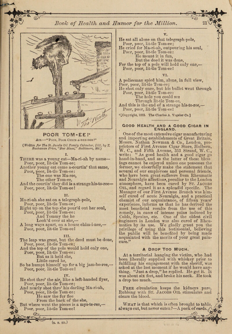poor TOM-eei* Air:—Poor, Poor Chick-a-dee-dee!” ( Written for The St. Jacobs Oil Family Calendar, 1885, by T. Buchanan Price, “Hue Blunt, Baltimore, Md.) I. There was a young cat—Ma-ri-ah by name— Poor, poor, lit-tle Tom-ee; Another young cat came a-courtin’ that same, Poor, poor, lit-tle Tom-ee: The one was Ma-ree, The other Tom-ee, And the courtin' they did is a strange his-to-ree— Poor, poor, lit-tle Tom-ee! II. Ma-ri-ah she sat on a telegraph-pole, Poor, poor, lit-tle Tom-ee; Eight up on the top she pour’d out her soul, Poor, poor, lit-tle Tom-ee: And Tommy the he Look’d over at she,— A long ways apart, on a house ckim-i-nee,— Poor, poor, lit-tle Tom-ee! III. The leap wa3 great, but the deed must be done, Poor, poor, lit-tle Tom-ee; And the top of the pole would hold only one, Poor, poor, lit-tle Tom-ee: But as it held she, Little cared he, So he humpt himself up for a big jam-bo-ree,— Poor, poorr lit-tle Tom-ee I IV. He shot thro’ the air, like a left-handed flyer, Poor, poor, lit-tle Tom-ee; And nearly shot thro’ his darling Ma-ri-ah, Poor, poor, lit-tle Tom-ee: He saw the fur flee From the back of the she, But where went the pieces is a mys-te-ree,— Poor, poor, lit-tle Tom-ee! (TKa. 1.. 21V' v. He sat all alone on that telegraph-pole, Poor, poor, lit-tle Tom-ee; He cried for Ma-ri-ah, outpouring his soul, Poor, poor, lit-tle Tom-ee: He meant it in fun, But the deed it was done, For the top of a pole will hold only one,— Poor, poor, lit-tle Tom-ee! VI. A policeman spied him, alone, in full view, Poor, poor, lit-tle Tom-ee; He shot only once, but his bullet went through Poor, poor, lit-tle Tom-ee: The hole you could see Through iit-tle Tom-ee, And this is the end of a strange his-to-ree,— Poor, poor, lit-tle Tom-ee! * [Copyright, 1883. The Charles A. Vogeler Co.] GOOD HEALTH AND A GOOD CIGAR IN England. One of the most extensive cigar manufacturing and importing establishments of Great Britain, Messrs. Nathan Newman & Co., London, pro¬ prietors of First Avenue Cigar Store, Holborn, W. C., and Fifth Avenue, 353 Strand, W. C., write: “ As good health and a good cigar go hand-in-hand, and as the latter of these bless ings cannot be enjoyed unless one possesses the former, we cheerfully make the statement that several of our employees and personal friends, who have been great sufferers from Bheumatic and Neuralgic affections, peculiar to the London atmosphere, have been cured by St. Jacobs Oil, and regard it as a splendid specific. The Manager of our First Avenue Branch was him¬ self cured of acute Neuralgia, and a practical chemist of our acquaintance, of fifteen years’ experience, informs us that he has derived the most beneficial results from the use of this remedy, in cases of intense pains induced by Colds, Sprains, etc. One of the oldest civil engineers in London was also cured of Rheu¬ matics by its use. We gladly grant you the privilege of using this testimonial, believing the public will be benefited by being made acquainted with the merits of your great pain- cure.” ._ A DROP TOO IVlUCH. At a territorial hanging the victim, who had been liberally supplied with whiskey prior to fulfilling his engagement with the sheriff, was asked at the last moment if he would have any¬ thing. “Just a drop,” he replied. He got it. It was about six feet, and broke his neck. He took a drop too much. Free circulation keeps the kidneys pure. Rubbing with St. Jacobs Oil stimulates and clears the blood. WHAT is that which is often brought to table, / always cut, but never eaten ?—A pack of cards. i jzxtwawi