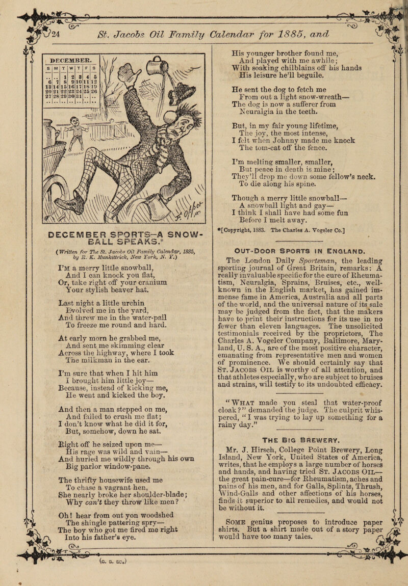 DECEMBER SPORTS—A SNOW¬ BALL SPEAKS.* ( Written for The St. Jacobs Oil Family Calendar, 1885, by R. K. Munkittrick, New York, N. Y.) I’M a merry little snowball, And I can knock yon flat, Or, take right off your cranium Your stylish beaver hat. Last night a little urchin Evolved me in the yard, And threw me in the water-pail To freeze me round and hard. At early morn he grabbed me, And sent me skimming clear Across the highway, where I took The milkman in the ear. I’m sure that when I hit him I brought him little joy— Because, instead of kicking me, He went and kicked the boy. And then a man stepped on me, And failed to crush me flat; I don’t know what he did it for, But, somehow, down he sat. Bight off he seized upon me— His rage was wild and vain— And hurled me wildly through his own Big parlor window-pane. The thrifty housewife used me To chase a vagrant hen, She nearly broke her shoulder-blade; Why can’t they throw like men ? ' Oh! hear from out yon woodshed The shingle pattering spry— The boy who got me fired me right Into his father’s eye. (5X5_ (g. 3. EC.) His younger brother found me, And played with me awhile ; With soaking chilblains off his hands His leisure he’ll beguile. He sent the dog to fetch me From out a light snow-wreath— The dog is now a sufferer from Neuralgia in the teeth. But, in my fair young lifetime, The joy, the most intense, I felt when Johnny made me knock The tom-cat off the fence. I’m melting smaller, smaller, But peace in death is mine; They’ll drop me down some fellow’s neck. To die along his spine. Though a merry little snowball— A snowball light and gay— I think I shall have had some fun Before I melt away. ♦[Copyright, 1883. The Charles A. Vogeler Co.] Out “Door sports in England. The London Daily Sportsman, the leading sporting journal of Great Britain, remarks: A really invaluable specific for the cure of Rheuma¬ tism, Neuralgia, Sprains, Bruises, etc., well- known in the English market, has gained im¬ mense fame in America, Australia and all parts of the world, and the universal nature of its sale may be judged from the fact, that the makers have to print theif instructions for its use in no fewer than eleven languages. The unsolicited testimonials received by the proprietors, The Charles A. Vogeler Company, Baltimore, Mary¬ land, U. S. A., are of the most positive character, emanating from representative men and women of prominence. We should certainly say that St. Jacobs Oil is worthy of all attention, and that athletes especially, who are subject to bruises and strains, will testify to its undoubted efficacy. “What made you steal that water-proof cloak ? ” demanded the judge. The culprit whis¬ pered, “ I was trying to lay up something for a rainy day.” _ THE BEG BREWERY. Mr. J. Hirsch, College Point Brewery, Long Island, New York, United States of America, writes, that he employs a large number of horses and hands, and having tried St. Jacobs Oil— the great pain-cure—for Rheumatism, aches and pains of his men, and for Galls, Splints, Thrush, Wind-Galls and other affections of his horses, finds it superior to all remedies, and would not be without it. Some genius proposes to introduce paper shirts. But a shirt made out of a story paper f would have too many tales.