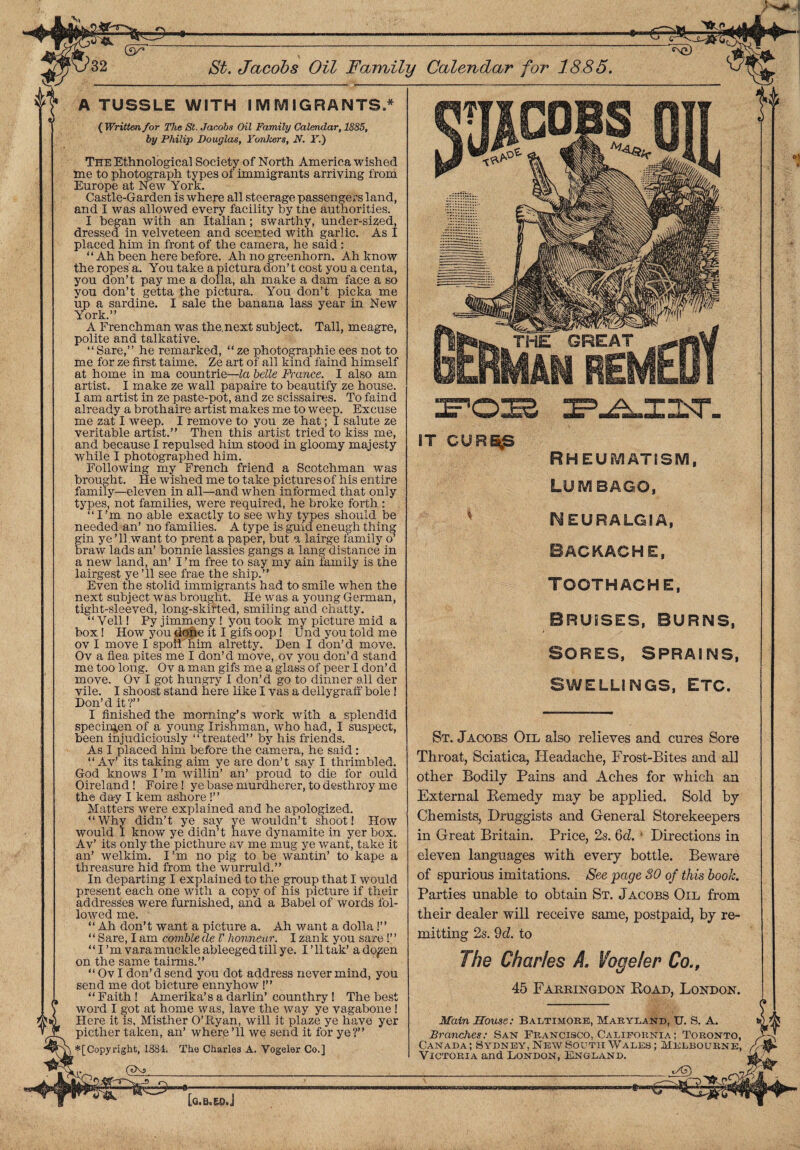 (3r -■<g=gfczg] i _ St. Jacobs Oil Family Calendar for 1885. A TUSSLE WITH I SVi IV! IGRANTS,* {Writtenfor The St. Jacobs Oil Family Calendar, 1885, by Philip Douglas, Yonkers, N. F.) The Ethnological Society of North America wished me to photograph types of immigrants arriving from Europe at New York. Castle-Garden is where all steerage passengers land, and I was allowed every facility by the authorities. I began with an Italian; swarthy, under-sized, dressed in velveteen and scented with garlic. As I placed him in front of the camera, he said: “Ah been here before. Ah no greenhorn. Ah know the ropes'a. You take a pictura don’t cost you a centa, you don’t pay me a dolla, ah make a dam face a so you don’t getta the pictura. You don’t picka me up a sardine. I sale the banana lass year in New York.” A Frenchman was the.next subject. Tall, meagre, polite and talkative. “ Sare,” he remarked, “ ze photographie ees not to me for ze first taime. Ze art of all kind faind himself at home in ma countrie—la belle France. I also am artist. I make ze wall papaire to beautify ze house. I am artist in ze paste-pot, and ze scissaires. To faind already a brothaire artist makes me to weep. Excuse me zat I weep. I remove to you ze hat; I salute ze veritable artist.” Then this artist tried to kiss me, and because I repulsed him stood in gloomy majesty while I photographed him. Following my French friend a Scotchman was brought. He wished me to take pictures of his entire family—eleven in all—and when informed that only types, not families, were required, he broke forth : “I’m no able exactly to see why types should be needed an’ no families. A type is guid eneugh thing gin ye ’ll want to prent a paper, but a lairge lamily o’ braw lads an’ bonnie lassies gangs a lang distance in a new land, an’ I ’m free to say my ain family is the lairgest ye’ll see frae the ship.” Even the stolid immigrants had to smile when the next subject was brought. He was a young German, tight-sleeved, long-skifted, smiling and chatty. “ Veil! Py jimmeny ! you took my picture mid a box! How you done it I gifs oop! Und you told me ov I move I spoil'him alretty. Den I don’d move. Ov a flea pites me I don’d move, ov you don’d stand me too long. Ov a man gifs me a glass of peer I don’d move. Ov I got hungry I don’d go to dinner all der vile. I shoost stand here like I vas a dellygraft' bole ! Don’d it?” I finished the morning’s work with a splendid specimen of a young Irishman, who had, I suspect, been injudiciously “treated” by his friends. As 1 placed him before the camera, he said: “ Av’ its taking aim ye are don’t say I thrimbled. God knows I’m willin’ an’ proud to die for ould Oireland ! Foire ! ye base murdherer, to desthroy me the day I kem ashore !” Matters were explained and he apologized. “Why didn’t ye say ye wouldn’t shoot! How would I know ye didn’t nave dynamite in yer box. Av’ its only the picthure av me mug ye want, take it an’ welkim. I’m no pig to be wantin’ to kape a threasure hid from the wurruld.” In departing I explained to the group that I would present each one with a copy of his picture if their addresses were furnished, and a Babel of words fol¬ lowed me. “ Ah don’t want a picture a. Ah want a dolla!” “ Sare, I am comble de V lionneur. I zank you sare!” “I ’m vara muckle ableeged till ye. I’lltak’ ado^en on the same tairms.” “ Ov I don’d send you dot address never mind, you send me dot bicture ennyhow !” “ Faith ! Amerika’s a darlin’ counthry ! The best word I got at home was, lave the way ye vagabone ! Here it is, Misther O’Ryan, will it plaze ye have yer picther taken, an’ where’ll we send it for ye?” *[Copy right, 1884. The Charles A. Vogeler Co.] («Xs IT GUR^S RHEUMATISM, LUMBAGO, NEURALGIA, BACKACHE, TOOTHACHE, BRUISES, BURNS, Sores, sprains, SWELLINGS, ETC. St. Jacobs Oil also relieves and cures Sore Throat, Sciatica, Headache, Frost-Bites and all other Bodily Pains and Aches for which an External Remedy may be applied. Sold by Chemists, Druggists and General Storekeepers in Great Britain. Price, 2s. 6d. * Directions in eleven languages with every bottle. Beware of spurious imitations. See page 30 of this book. Parties unable to obtain St. Jacobs Oil from their dealer will receive same, postpaid, by re¬ mitting 2s. 9d. to The Charles A. Vogeler Co., 45 Farbingdon Road, London. Main House: Baltimore, Maryland, U. S. A. Branches: San Francisco, California ; Toronto, Canada; Sydney, New South Wales ; Melbourne, Victoria and London, England. -* [a.Bo ED.J