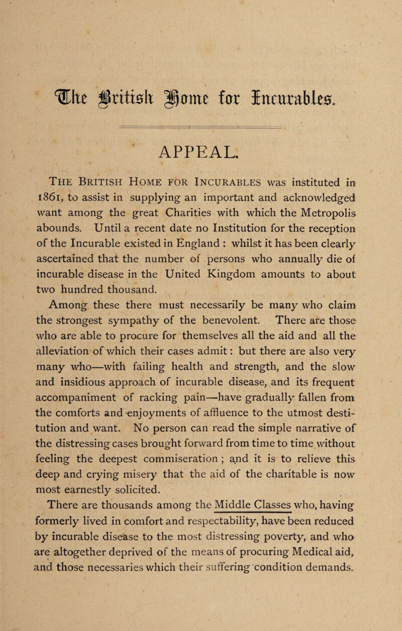 British; ferine for incurables. APPEAL. The British Home for Incurables was instituted in 1861, to assist in supplying an important and acknowledged want among the great Charities with which the Metropolis abounds. Until a recent date no Institution for the reception of the Incurable existed in England : whilst it has been clearly ascertained that the number of persons who annually die of incurable disease in the United Kingdom amounts to about two hundred thousand. Among these there must necessarily be many who claim the strongest sympathy of the benevolent. There are those \ who are able to procure for themselves all the aid and all the alleviation of which their cases admit: but there are also very many who—with failing health and strength, and the slow and insidious approach of incurable disease, and its frequent accompaniment of racking pain—have gradually fallen from the comforts and enjoyments of affluence to the utmost desti¬ tution and want. No person can read the simple narrative of the distressing cases brought forward from time to time without feeling the deepest commiseration ; and it is to relieve this deep and crying misery that the aid of the charitable is now most earnestly solicited. There are thousands among the Middle Classes who, having formerly lived in comfort and respectability, have been reduced by incurable disease to the most distressing poverty, and who are altogether deprived of the means of procuring Medical aid, and those necessaries which their suffering condition demands.