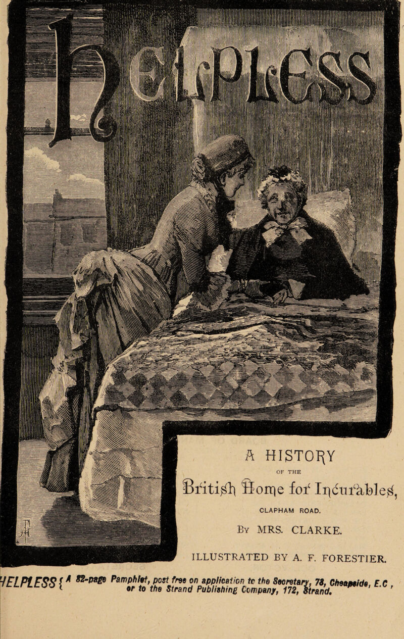 A HISTORY OF THE British Borrje foY IrjdmYtble^, CLAPHAM ROAD. By MRS. CLARKE. ILLUSTRATED BY A. F. FORESTIER. ~f EL. PL ERR ( * Pamphlet, post free on application to the Secretary, 78, Cheamida E C JtLrLLOl \ to the Strand Publishing Company, 172, Strand. * '