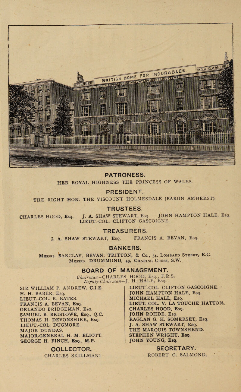 PATRONESS. HER ROYAL HIGHNESS THE PRINCESS OF WALES. PRESIDENT. THE RIGHT HON. THE VISCOUNT HOLMESDALE (BARON AMHERST). TRUSTEES. CHARLES HOOD, Esq. J. A. SHAW STEWART, Esq. JOHN HAMPTON HALE, Esq. LIEUT.-COL. CLIFTON GASCOIGNE. , - / TREASURERS. J. A. SHAW STEWART, Esq. FRANCIS A. BEVAN, Esq. BANKERS. Messrs. jBARCLAY, BEVAN, TRITTON, & Co., 34, Lombard Street, E.C Messrs. DRUMMOND, 49, Charing Cross, S.W. BOARD OF MANAGEMENT. C hair man — CHARLES Deputy-Chairman—J. SIR WILLIAM P. ANDREW, C.I.E. H. H. BABER, Esq. LIEUT.-COL. R. BATES. FRANCIS A. BEVAN, Esq. ORLANDO BRIDGEMAN, Esq. SAMUEL B. BRISTOWE, Esq., Q.C. THOMAS H. DEVONSHIRE, Esq. LIEUT.-COL. DUGMORE. MAJOR DUNDAS. MAJOR-GENERAL H. M. ELIOTT. GEORGE H. FINCH, Esq., M.P. COLLECTOR. CHARLES SKILLMAN! HOOD, Esq., F.R.S. H. HALE, Esq. LIEUT.-COL. CLIFTON GASCOIGNE. JOHN HAMPTON HALE, Esq. MICHAEL HALL, Esq. LIEUT.-COL. V. LA TOUCHE HATTON. CHARLES HOOD, Esq. JOHN ROHDE, Esq. RAGLAN G. H. SOMERSET, Esq. J. A. SHAW STEWART, Esq. THE MARQUIS TOWNSHEND. STEPHEN WRIGHT, Esq. JOHN YOUNG, Esq. SECRETARY. ROBERT G. SALMOND. '