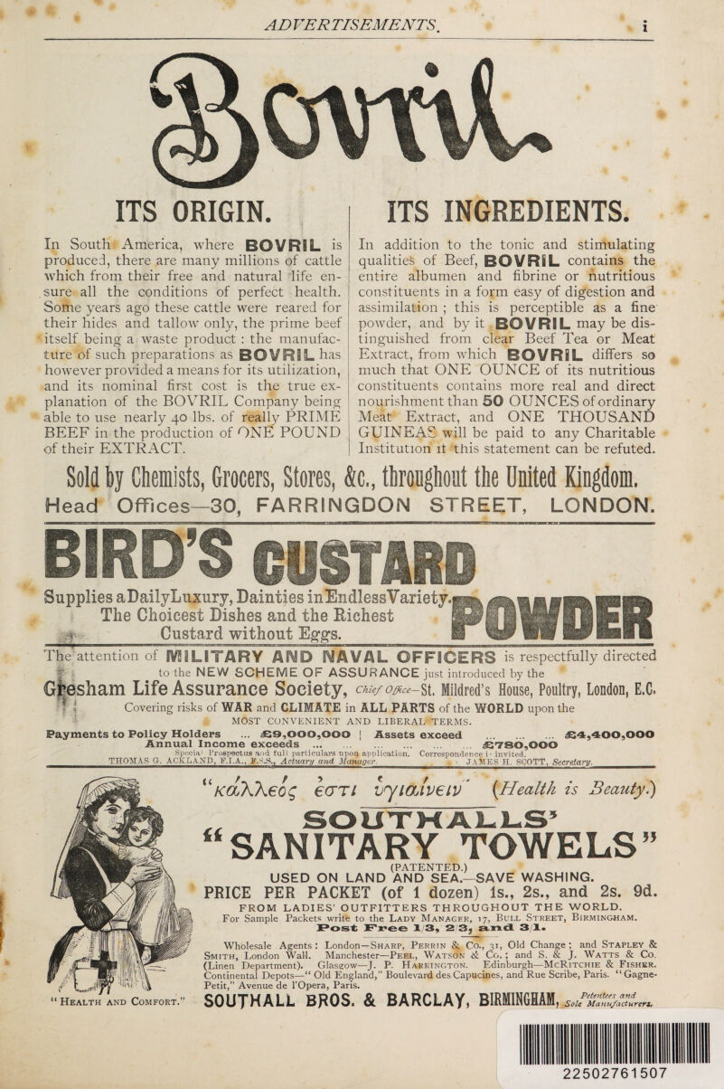 ITS ORIGIN. In South America, where BOVRIL is produced, there are many millions of cattle which from their free and natural life en- .sure all the conditions of perfect health. Some years ago these cattle were reared for their hides and tallow only, the prime beef itself being a waste product : the manufac¬ ture of such preparations as BOVRIL has however provided a means for its utilization, and its nominal first cost is the true ex¬ planation of the BOVRIL Company being able to use nearly 40 lbs. of really PRIME BEEF in the production of ONE POUND of their EXTRACT. ITS INGREDIENTS. In addition to the tonic and stimulating qualities of Beef, BOVRIL contains the entire albumen and fibrine or nutritious constituents in a form easy of digestion and assimilation ; this is perceptible as a fine powder, and by it BOVRIL may be dis¬ tinguished from clear Beef Tea or Meat Extract, from which BOVRIL differs so much that ONE OUNCE of its nutritious constituents contains more real and direct nourishment than 50 OUNCES of ordinary Meat Extract, and ONE THOUSAND GUINEAS will be paid to any Charitable Institution it this statement can be refuted. Sold by Chemists, Grocers, Stores, &c., throughout the United Kiugdom. Head Offices—30, FARRINGDON STREET, LONDON. BIRD’S GUSTMi Supplies aDailyLuxury, Dainties inEndlessVariety. The Choicest Dishes and the Eichest Custard without Eg’gs. TheWentionof IV2iLITARY AND NAVAL OFFICERS is respectfully directed T i to the NEW SCHEME OF ASSURANCE just introduced by the Giesham Life Assurance Society, Chief Offi.ce— St. Mildred’s House, Poultry, London, E.C. ■ |G Covering risks of WAR and CLIMATE in ALL PARTS of the WORLD upon the i MOST CONVENIENT AND LIBERAL TERMS. Payments to Policy Holders ... £9,000,000 [ Assets exceed . £4,400,000 Annual Income exceeds .£780,000 Special Prospectus and tuU particulars upon application. Correspondence i^ invited. THOMAS a. ACKLAND, F.I.A,, R.S.S., Actuary and Manager. ' JAMES H. SCOTT, Secretary. 'faKKeog eari vyialveiv' {Health is Beautyi) ,, SOUX1-CA1-L.S’ “SANITARY TOWELS (PATENTED.) USED ON LAND AND SEA.—SAVE WASHING. PRICE PER PACKET (of 1 dozen) Is., 2s., and 2s. 9d. FROM LADIES’ OUTFITTERS THROUGHOUT THE WORLD. For Sample Packets write to the Lady Manager, 17, Bull Street, Birmingham. Pos't: JPjree 1/3, 2'3, »n.dL 3/1* Wholesale Agents ; London—Sharp, Perrin &. Co., 31, Old Change ; and Stapley & S-MiTH, London Wall. Manchester—Peel, Watson & Co.; and S. & J. Watts & Co. (Linen Department). Glasgow—J. P. Harrington. Edinburgh—McRitchie_ & Fisher. Continental Depots—“ Old England,’’ Boulevard des Capucines, and Rue Scribe, Paris. “ Gagne- Petit,” Avenue de I’Opera, Paris. SOUTHALL BROS. & BARCLAY, 22502761507