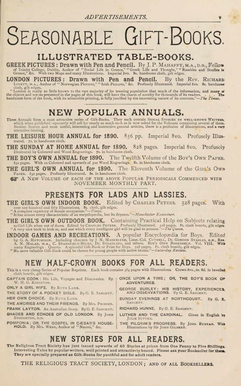 Seasonable Gift-Books. ILLUSTRATED TABLE-BOOKS. GREEK PICTURES : Drawn with Pen and Pencil. By J. P. Mahaffy, m.a., d.d., Felloe of Trinity College, Dublin, Author of “Social Life in Greece,” “ Greek Life and Thought,” “Rambles and Studies lo Greece,” &c. With two Maps and many Illustrations. Imperial 8vo. 8s. handsome cloth, gilt edges. LONDON PICTURES: Drawn with Pen and Pencil. By the Rev. Richarb Lovett, M.A., Author of “ Norwegian Pictures,” “ Irish Pictures,” &c. Profusely Illustrated. Imperial 8vo. 8s. handsome cloth, gilt edges. “ London is really so little known to the vast majority of its teeming population that much of the information, and many ot the objects and scenes presented in the pages of this book, will have the charm of novelty for thousands of its readers. . . . The handsome form of the book, with its admirable printing, is fully justified by the interesting nature of its contents.”—The Times. NEW POPULAR ANNUALS. These Annuals form a most attractive series of Gift-Books. They each contain Serial Stories by well-known Writers, which when published .'■eparately will sell for nearly as much each as is now asked for the Volumes containing several of them. Besides Stories and most useful, interesting and instructive general articles, there is a profusion of illustrations, and a very attractive binding. THE LEISURE HOUR ANNUAL for 1890. 856 pp. Imperial 8vo. Profusely Illus- trated. 7s. in handsome cloth. THE SUNDAY AT HOME ANNUAL for 1890. 828 pages.. Imperial 8vo. Profusely Illustrated by Coloured and Wood Engravings. 7s. in handsome cloth. THE BOY’S OWN ANNUAL for 1890. The Twelfth Volume of the Boy’s Own Paper. 832 pages. With lo Coloured and upwards of 500 Wood Engravings. 8s. in handsome cloth. THE GIRL’S OWN ANNUAL for 1890. The Eleventh Volume of the Girl’s Own Paper. 832 pages. Profusely Illustrated. 8s. in handsome cloth. m' A New Volume of each of the above Popular Periodicals Commenced with NOVEMBER MONTHLY PART. PRESENTS FOR LADS AND LASSIES. THE GIRL’S OWN INDOOR BOOK. Edited by Charles Peters. 528 pages. With over one hundred and fifty Illustrations, 8s. cloth, gilt edges. “ A complete repertory of female occupation.”—Times. “ It has almost every characteristic of an encyclopaedia, but its dryness.”—Manchester Examiner. THE GIRL’S OWN OUTDOOR BOOK. Containing Practical Help on Subjects relating to Girl-Life when out of doors. Edited by Charles Peters._ Profusely Illustrated, 528 pages. 8s. cloth boards, gilt edges. “A very nice book to look at, and one which every intelligent girl will be glad to possess.”—The Queen. INDOOR GAMES AND RECREATIONS. A popular Encyclopaedia for Boys. Edited by G. A. Hutchison. Including chanters by J N. Maskelyne, Lieut.-Col. Cuthell, Dr. Gordon Stables, r.k., Rev. A. N. Malan, m.a., C. Stansfield-Hicks, Dr. Stradling, and others. Boy’s Own Bookshelf. Vol. VIII. Witb many Engravings. Quarto. A splendid Gift-Book or Prize for Boys. _ 528 pages. 8s. cloth boards, gilt edges. “ No more valuable Gift-Book could be chosen for young people with active brains.”—Saturday Review. NEW HALF-CROWN BOOKS FOR ALL READERS. This Is a very cheap Series of Popular Reprints. Each book contains 384 pages with Illustrations. Crown 8vo.,2s. 6d. in bevelled cloth boards, gilt edges. CAPTAIN COOK : His Life, Voyages and Discoveries. By W. H. G. Kingston. ONLY A GIRL Vi\FE. By Ruth Lamb. THE STORY OF A POCKET BIBLE. By G. E. Sargent. HER OWN CHOICE. By Ruth Lamb. THE AWDRIES AND THEIR FRIENDS. By Mrs. Prosser. FRANK LAYTON. An Australian Story. By G. E. Sargent. SHADES AND ECHOES OF OLD LONDON. By John Stoughton, d.d. POMPONIA; OR, THE GOSPEL IN C/ESAR’S HOUSE¬ HOLD. By Mrs. Webb, Author of “ Naomi,” &c. ONCE UPON A TIME; OR, THE BOY’S BOOK OF ADVENTURES. GEORGE BURLEY: HIS HISTORY, EXPERIENCES, AND OBSERVATIONS. By G. E. Sargent. SUNDAY EVENINGS AT NORTHCOURT. By G. E, Sargent. RICHARD HUNNE. By G. E. Sargent. LUTHER AND THE CARDINAL. Given in English b> Julie Sutter. THE PILGRIM S PROGRESS. By John Bunyan. Witk Illustrations by Sir John Gilbert. NEW STORIES FOR ALL READERS. The Religious Tract Society has just issued upwards of 40 Stories at prices from One Penny to Five Shilling*. Interesting Tales by popular writers, well printed and attractively bound. Please ask your Bookseller for them. They are specially prepared as Gift-Books for youthful and for adult readers. THE RELIGIOUS TRACT SOCIETY, LONDON; and of all Booksellers.