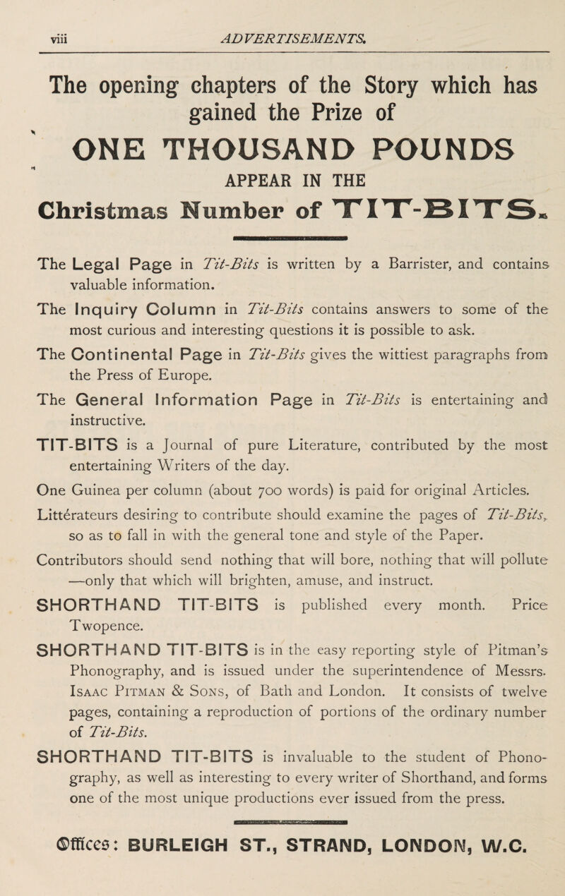 The opening chapters of the Story which has gained the Prize of ONE THOUSAND POUNDS APPEAR IN THE Christmas Number of TTITT-BITTS* The Legal Page in Tit-Bits is written by a Barrister, and contains valuable information. The Inquiry Column in Tit-Bits contains answers to some of the most curious and interesting questions it is possible to ask. The Continental Page in Tit-Bits gives the wittiest paragraphs from the Press of Europe. The General Information Page in Tit-Bits is entertaining and instructive. TIT-BITS is a Journal of pure Literature, contributed by the most entertaining Writers of the day. One Guinea per column (about 700 words) is paid for original Articles. Litterateurs desiring to contribute should examine the pages of Tit-Bits^ so as to fall in with the general tone and style of the Paper. Contributors should send nothing that will bore, nothing that will pollute —only that which will brighten, amuse, and instruct. SHORTHAND TIT-BITS is published every month. Price Twopence. SHORTHAND TIT BITS is in the easy reporting style of Pitman’s Phonography, and is issued under the superintendence of Messrs. Isaac Pitman & Sons, of Bath and London. It consists of twelve pages, containing a reproduction of portions of the ordinary number of Tit-Bits. SHORTHAND TIT-BITS is invaluable to the student of Phono¬ graphy, as well as interesting to every writer of Shorthand, and forms one of the most unique productions ever issued from the press. ©ffices: BURLEIGH ST., STRAND, LONDON, W.C.