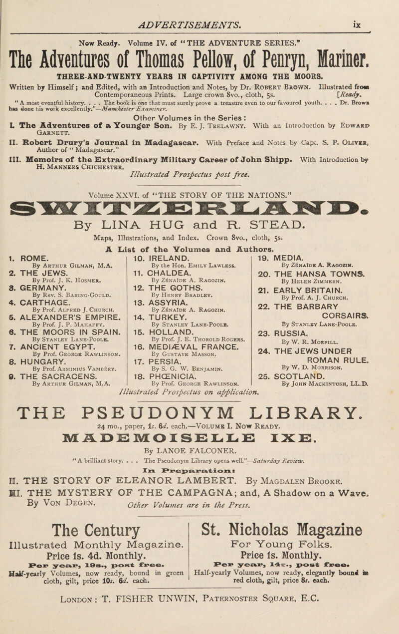 Now Ready. Volume IV. of ** THE ADVENTURE SERIES.” The AdYentnres of Thomas Pelloi, of Penryn, Mariner. THREE-AND TWENTY YEARS IN CAPTIVITY AMONG THE MOORS. Written by Himself; and Edited, with an Introduction and Notes, by Dr. Robert Brown. Illustrated from Contemporaneous Prints. Large crown 8vo., cloth, 5s. \_Ready^ “ A most eventful history. . . . The book is one that must surely prove a treasure even to our favoured youth. . . . Dr. Brows has done his work excellently.”—Manchester Examiner. Other Volumes in the Series : L The Adventures of a Younger Son. By E. J. Trelawny. With an Introduction by Edward Garnett. II. Robert Drury’s Journal in Madagascar. With Preface and Notes by CapC. S. P. Oliver, Author of “ Madagascar.” III. Memoirs of the Extraordinary Military Career of John Shipp. With Introduction by H. Manners Chichester. Illustrated Prospectus post free. Volume XXVI. of “THE STORY OF THE NATIONS.” By LINA HUG and R. STEAD. Maps, Illustrations, and Index. Crown 8vo., cloth, 5s. A List of the Volumes and Authors. 1. ROME. By Arthur Gilman, M.A. 2. THE JEWS. By Prof. J. K. Hosmer. 3. GERMANY. By Rev. S. Baring-Gould. 4. CARTHAGE. By Prof. Alfred J. Church. 6. ALEXANDER’S EMPIRE. By Prof. J. P. Mahaffy. 6. THE MOORS IN SPAIN. By Stanley Lane-Poole. 7. ANCIENT EGYPT. By Prof. George Rawlinson. 8. HUNGARY. By Prof. Arminius Vambery. 9. THE SACRACENS. By Arthur Gilman, M.A. 10. IRELAND. By the Hon. Emily Lawless. 11. CHALDEA. By Zi^NAiDE A. Ragozin. 12. THE GOTHS. By Henry Bradley. 13. ASSYRIA. By Z^naIde a. Ragozin. 14. TURKEY. By Stanley Lane-Poole. 15. HOLLAND. By Prof. J. E. Thorold Rogers. 16. MEDIAEVAL FRANCE. By Gustave Masson, 17. PERSIA. By S. G, W. Benjamin. 18. PHCENICIA. 19. MEDIA. By Z^naIde a. Ragozin. 20. THE HANSA TOWNS. By Helen Zimmern. 21. EARLY BRITAIN. By Prof. A. J. Church. 22. THE BARBARY CORSAIRS, By Stanley Lane-Poole. 23. RUSSIA. By W. R. Morfill. 24. THE JEWS UNDER ROMAN RULE, By W. D. Morrison. By Prof. George Rawlinson. Illustrated Prospectus on application. 25. SCOTLAND. By John Mackintosh, LL.D, THE PSEUDONYM LIBRARY. 24 mo., paper. Is. %d. each.—Volume I. Now Ready. ivLADm;oXsc:iL.iL.c: txe. By LANOE FALCONER. ” A brilliant story. . . . The Pseudonym Library opens well.”—Saturday Review. Xn Px'ejpa.E'SK.'tioxx: IL THE STORY OF ELEANOR LAMBERT. By Magdalen Brooke. EL THE MYSTERY OF THE CAMPAGNA; and, A Shadow on a Wave, By Von Degen. Other Volumes are in the Press. The Century Illustrated Monthly Magazine. Price Is. 4d. Monthly. Pex* ISa.^ ]pos^ Half-yearly Volumes, now ready, bound in green cloth, gilt, price 10^. 6^/. each. St. Nicholas Magazine For Young Folks. Price Is. Monthly. Pev yeaiix*, 14s., pos^ Half-yearly Volumes, now ready, elegantly bound m red cloth, gilt, price 8j. each. London : T. FISHER UNWIN, Paternoster Square, E.C.