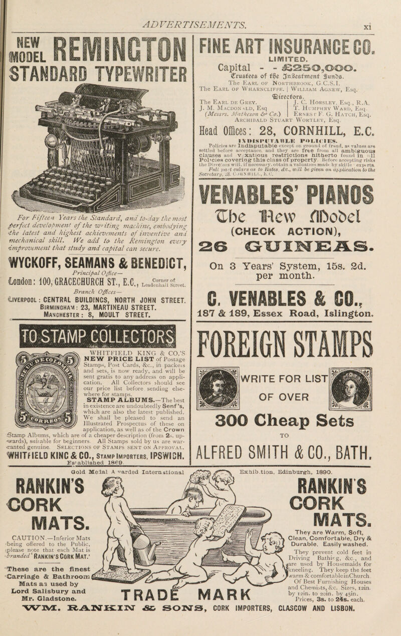 XI REilNGTON STANDARD TYPEWRITER For Fifteen Years the Standard, and to-day the most perfect development of the wa iting machine, embodying 4he latest and highest achievements of inventive and mechanical skill. We add to- the Remington eve/y improvement that study and capital can secure. WYCKOFF, SEAM^F& BENEDICT, Principal Opbce— iondon: 100,GRACECHURCH ST., E.C. j Leadenhali Street. Branch Offices— Liverpool ; CENTRAL BUILDINGS, NORTH JOHN STREET. Birmingham: 23, MARTINEAU STREET. Manchester : 8, MOULT STREET. FINE ART INSURANCE GO. LimiTED. Capital - - ^^^OgOOO. of ^nBe^fmenf The Earl of Northbrook, G.C.S.I. The Earl of Wharncliffe. | William Agnevv, Esq. ®irecfor6. The Earl de Grey. J. C. Horsley. Esq., R.A,, J. M. Macdonald, Esq T. Humphry Ward, Esq. (Messrs. Matheson Co.) Ernes c F. G. Hatch, Esq. Archibald Stuart Wortley, Esq. Head Offices: 28, CORNHILL, E.C. l\l»ISI*lTTABr.K POI.irBES. Policies are Indisputable except ou trrounfl of fraud, as values are settled Before acceptance, and they are free from all amblguoua clauses and v-xatious restrictions bitberto found in nil Policies coveriog- this class of property. Before accepting ri-ska the Directors will, if necessary, obtain a valuation made hy skille ' experta Full part culars as to Rates, &€., ivill be given on application to the Secretary, Corn him,, h.c. VENABLES’ PIANOS ^\)c 1Hew fIDobel (CHECK ACTION), On 3 Years’ System, 15s. 2d. per month.. G. VENABLES & GO., 187 & 189, Essex Road, Islington. WHITFIELD KING & CO.’S NEW PRICE LIST of Postage Stamps, Post Cards, &c., in packets and sets, is now ready, and will be sent gratis to any address on appli¬ cation. All Collectors should see our price list before, sending else¬ where for stamps. STAMP ALBUMS.—The best in existence are undoubtedly Senf’s, which are also the latest published. We shall be pleased to send an Illustrated Prospectus of these on application, as well as of the Crown Stamp Albums, which are of a cheaper description (from 2,s. up¬ wards), suitable for beginners. All Stamps sold by us are war- <ranted genuine. Selections of Stamps sent on Approval. whitheld king & CO., Stamp Importers, IPSWIGH. FOR EI6N STA IPS WRITE FOR list! OF OVER 300 Cheap Sets TO ALFRED SMITH & CO., BATH. Gold Medal A warded Internitional RANKIN'S CORK MATS. Exbib .tion, Edinburgh, 1890. RANKINS CORK MATS. CAUTION.—Inferior Mats being offered to the Public, iplease note that each Mat is 'branded' CORK MAT.’ These are the finest Carriage & Bathroom Mats as used by Lord Salisbury and Mr. Gladstone. TRAD MARK They are Warm, Soft, Clean, Comfortable, Dry & Durable. Easily washed. They prevent cold feet in Driving Bathir.g, &c., and used by Housemaids for ing. They keep the feet warm & comfortable inChurch. Of Best Furnishing Houses and Chemibts, &c. Sizes, lain. by i2in. to 2oin. by 45in. Prices, 3s. to 24s. eacho ’RAJNISLTN SONS!, CORK IMPORTERS, GLASGOW AND LISBON.