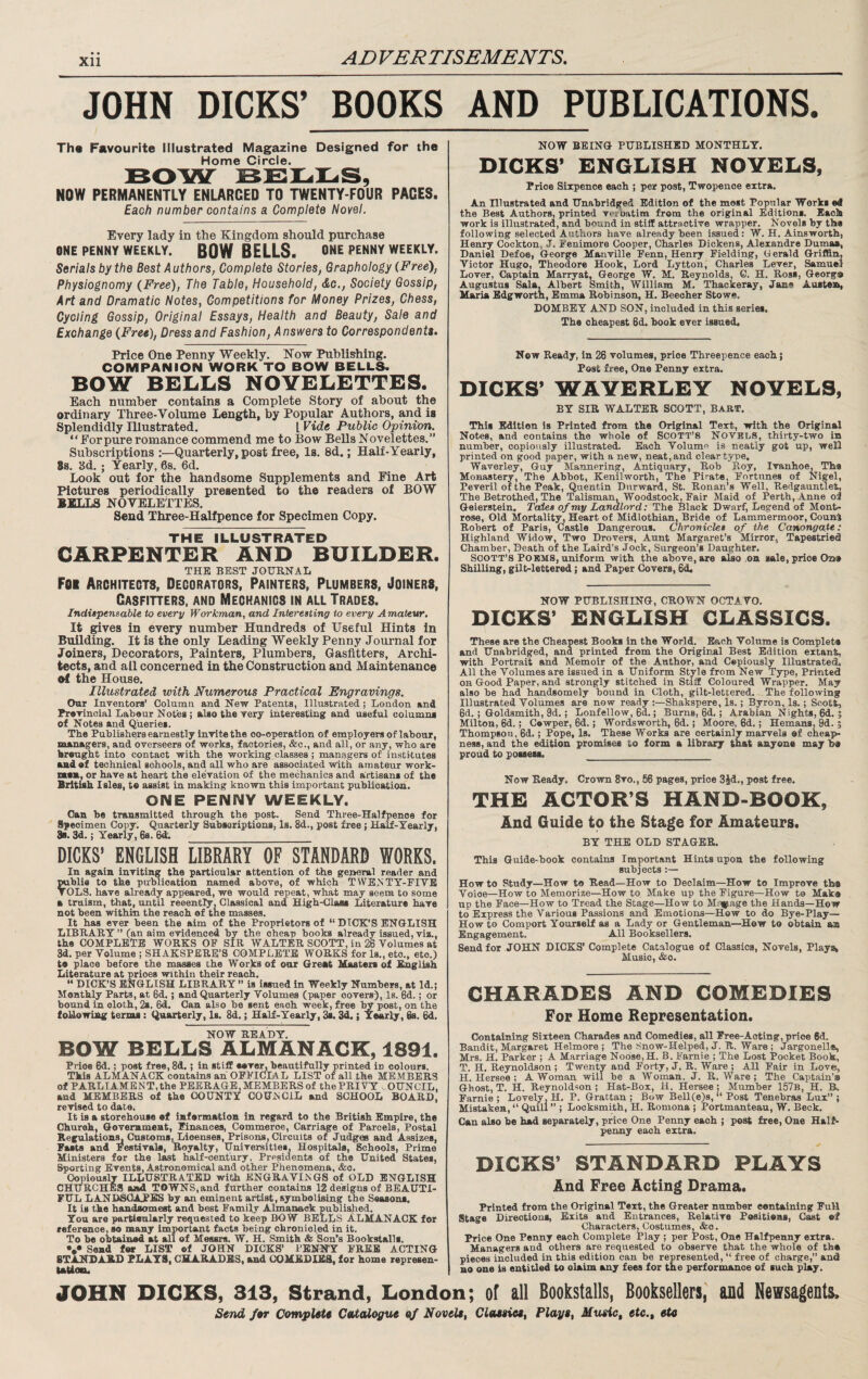 Xll JOHN DICKS’ BOOKS AND PUBLICATIONS. Th« Favourite Illustrated Magazine Designed for the Home Circle. NOW PERMANENTLY ENLARGED TO TWENTY-FOUR PAGES. Each number contains a Complete Novel. Every lady in the Kingdom should purchase ONE PENNY WEEKLY. BOW BELLS. ONE PENNY WEEKLY. Serials by the Best Authors, Complete Stories, Graphology (Free), Physiognomy (Free), The Table, Household, &o.. Society Gossip, Art and Dramatic Notes, Competitions for Money Prizes, Chess, Cycling Gossip, Original Essays, Health and Beauty, Sale and Exchange (Free), Dress and Fashion, Answers to Correspondents. Price One Penny Weekly. Now Publishing. COMPANION WORK TO BOW BELLS. BOW BELLS NOVELETTES. Each number contains a Complete Story of about the ordinary Three-Volume Length, by Popular Authors, and is Splendidly Illustrated. I Vide Public Opinion. “Forpure romance commend me to Bow Bells Novelettes.” Subscriptions :—Quarterly, post free, Is. 8d.; Half-Yearly, 88. 3d. ; Yearly, 08. 6d. Look out for the handsome Supplements and Fine Art Pictures periodically presented to the readers of BOW BJCLLS NOVELETTES. Send Three-Halfpence for Specimen Copy. THE ILLUSTRATED CARPENTER AND BUILDER. THE BEST JOURNAL Foi Architects, Decorators, Painters, Plumbers, Joiners, Gasfitters, and Mechanics in all Trades. IndUpensable to every Workman, and Interesting to every Amateur. It gives in every number Hundreds of Useful Hints in Building. It is the only Leading Weekly Penny Journal for Joiners, Decorators, Painters, Plumbers, Gasfitters, Archi¬ tects, and all concerned in the Construction and Maintenance el the House. Illustrated with Numerous Practical Engravings. Our Inventors’ Column and New Patents, Illustrated ; London and Pravincial Lateur Notes ; also the very interesting and useful columns of Notes and Queries. The Publishers earnestly invite the oo-operation of employers of labour, managers, and overseers of works, factories, &c., and all, or any, who are brought into contact with the working classes ; mansigers of institutes and of technical schools, and all who are associated with amateur work- mem, or have at heart the elevation of the mechanics and artisans of the British Isles, te assist in making known this important publication. ONE PENNY WEEKLY. Can he transmitted through the post. Send Three-Halfpence for Specimen Copy. Quarterly Subscriptions, Is. 8d., post free i HMf-Yearly, 8b. 3d.; Yearly, 6a. 6d: _ DICKS’ ENGLISH LIBRARY OF STANDARD WORKS. In again inviting the particular attention of the gejieTal reader and ^hlie to the publication named above, of which TWEjSTY-PIVE TOLS. have already appeared, we would repeat, what may seem to some a truism, that, until reeently. Classical and High-Class Literature have not been within the reach of the masses. It has ever been the aim of the Proprietors of “ DICK'S ENGLISH LIBRARY ” (an aim evidenced by the cheap books already issued, viz., the COMPLETE WORKS OP SIB WALTER SCOTT, in 26 Volumes at 3d. per Volume ; SHAKSPERE’S COMPLETE WORKS for Is., etc., etc.) to place before the masses the Works of our Great Masters of Ej^lish Literature at prices within their reach. “ DICK’S ENGLISH LIBRARY is issued in Weekly Numbers, at Id.j Monthly Parts, at 6d.; and Quarterly Volumes (paper covers). Is. 6d.; or bound in cloth, 2s. 6d. Can also be sent each week, free post, on the following terms: Quarterly, Is. 8d.; Half-Yearly, 3s. 3d.; Yearly, fo. 6d. NOW READY, BOW BELLS ALMANACK, 1891. Price 6d.; post free, 8d.; in stiff eeve^ beautifully printed iu colours. This ALMANACK contains ah OPPlCIAL LIST of all the MEMBERS of PARLIAMBNT,the PEERAGE, MEMBERS of the PRIVY vOUNCIL, and MEMBERS of the COUNTY COUiSGIL and SCHOOL BOARD, revised to date. It is a storehouse of information in regard to the British Empire, the Chureh, Government, Einances, Commerce, Carriage of Parcels, Postal Regulation^ Customs^Lioenses, Prisons, Circuits of Judges and Assizes, Fasts and Festivals, Royalty, Universities, Hospitals, Schools, Prime Ministers for the last half-century. Presidents of the United States, Sporting Events, Astronomical and other Phenomena, &c. Copiously ILLUSTRATED with ENGRAVIJSGS of OLD ENGLISH CHURCHES and TOWNS,and further contains 12 designs of BEAUTI¬ FUL LANDSCAPI^ by an eminent artist, symbolising the Seasons, It is the handsomest and best Family Almanack published. You are partieularly requested to keep BOW BELLS ALMANACK for reference, so many important facts being ohronioled in it. To he obtained at all of Messrs. W. H. Smith & Son’s Bookstalls. Send for LIST of JOHN DICKS’ PENNY FREE ACTING STANDARD PLAYS, CHARADES, and COMEDIES, lor home represen- tattoiLi NOW BEING PUBLISHED MONTHLY. DICKS’ ENGLISH NOVELS, Price Sixpence each ; per post. Twopence extra. An Illustrated and Unabridged Edition of the most Popular Works *4 the Best Authors, printed verbatim from the original Editions. Each work is illustrated, and hound in stiff attractive wrapper. Novels by the following selected Authors have already been issued: W. H. Ainsworth, Henry Cockton, J. Fenimore Cooper, Charles Dickens, Alexandre Dumaa, Daniel Defoe, George Manville Fenn, Henry Fi-elding, Gerald Griffin, Victor Hugo, Theodore Hook, Lord Lytton, Charles Lever, Samuel Lover, Captain Marryat, George W, M. Reynolds, G. H. Ross, Georg# Augustus Sala, Albert Smith, William M. Thackeray, Jane Austesk, Maria Edgwortn, Emma Robinson, H. Beecher Stowe. DOMBEY AND SON, included in this series. The cheapest 6d. hook ever issued. Now Ready, in 26 volumes, price Threepence each; Post free, One Penny extra. DICKS’ WAYERLEY NOVELS, BY SIR WALTER SCOTT, Babt. This Edition is Printed from the Original Text, with the Original Notes, and contains the whole of SOOTT’S NOVEliS, thirty-two in number, copiously illustrated. Each Volume is neatly got up, weD printed on good paper, with a new, neat, and clear type, Waverley, Guy Mannering, Antiquary, Rob Roy, Ivanhoe, The Monastery, The Abbot, Kenilworth, The Pirate, Fortunes of Nigel, Peveril of the Peak, Quentin Durward, St. Ronan’s Well, Redgauntlet, The Betrothed, The Talisman, Woodstock, Fair Maid of Perth, Anne o3 Geierstein, Tales of my Landlord: The Black Dwarf, Legend of Mont¬ rose, Old Mortalit:n Heart of Midlothian, Bride of Lammermoor, Counl Robert of Paris, Castle Dangerous. Chronicles of the Canongate: Highland Widow, Two Drovers, Aunt Margaret’s Mirror, Tapestried Chamber, Death of the Laird’s Jock, Surgeon’s Daughter. SGOTT’S POKMS, uniform with the above, are also ,on sale, price Ozt# Shilling, gilt-lettered; and Paper Covers, 6d. NOW PUBLISHING, CROWN OCTAVO. DICKS’ ENGLISH CLASSICS. These are the Cheapest Books in the World. Each Volume is Complete and Unabridged, and printed from the Original Best Edition extant, with Portrait and Memoir of the Author, and Copiously Illustrated, All the Volumes are issued in a Uniform Style from New Type, Printed on Good Paper, and strongly stitched in Stiff Coloured Wrapper. May also he had handsomely hound in Cloth, gilt-lettered. The following Illustrated Volumes are now ready :—Shakspere, Is.; Byron, Is. ; Scott, 6d.; Goldsmith, 9d.; Lonfellow, 6d.; Burns, 6d.; Arabian Nights, 6d.; Milton, 6d.; Cowper, 6d.; Wordsworth, 6d.; Moore, 6d.; Hemans, 9d. ; Thompson, 6d.; Pope, Is. These Works are certainly marvels of cheajy- ness, and the edition promises to form a library that anyone may be proud to possess. _ Now Ready. Crown 8vo., 56 pages, price 3Jd., post free. THE ACTOR’S HAND-BOOK, And Guide to the Stage for Amateurs. BY THE OLD STAGER. This Guide-book contains Important Hints upon the following subjects :— Howto Study—How to Read—How to Declaim—How to Improve tb# Voice—How to Memorize—Howto. Make up the Figure—How to Make up the Face—How to Tread the Stage—How to Minp.age the Hands—How to Express the Various Passions and Emotions—How to do Bye-Play— How to Comport Yourself as a Lady or Gentleman—How to obtain an Engagement. All Booksellers. Send for JOHN DICKS’ Complete Catalogue of Classics, Novels, Plays* Music, &o. CHARADES AND COMEDIES For Home Representation. Containing Sixteen Charades and Comedies, all Free-Acting, price 6d. Bandit, Margaret Helmore ; The Snow-Helped, J, R. Ware ; Jargonell*, Mrs. H. Parker ; A Marriage Noose,H. B. Farnie ; The Lost Pocket Book, T. H. Reynoldson ; Twenty and Forty, J. R. Ware ; AH Fair in Love, H. Hersee ; A Woman will be a Woman. J. R. Ware; The Captain’# Ghost, T. H. Reynoldson ; Hat-Box, H. Hersee; Mumher 157b, H. B, Farnie ; Lovely, H. P. Grattan ; Bow Bell(e)s, “ Post Tenehraa Lux” ; Mistaken, ” Quill ’’; Locksmith, H. Romona ; Portmanteau, W, Beck. Can also he had separately, price One Penny each ; post free, One Half¬ penny each extra. DICKS’ STANDARD PLAYS And Free Acting Drama. Printed from the Original Text, the Greater number containing Full Stage Directions, Fhrits and Entrances, Relative Positions, Cast of Characters, Costumes, &o. Price One Penny each Complete Play ; per Post, One Halfpenny extra. Managers and others are requested to observe that the whole of the pieces included in this edition can be represented, “ free of charge,” and no one is entitled to claim any fees for the performance of such play. JOHN DICKS, 313, Strand, London; of all Boohtalls, Booksellers, and Newsagents. Send /(wr Complete Catalogue of Novels, Classics, Plays, Music, etc., etc