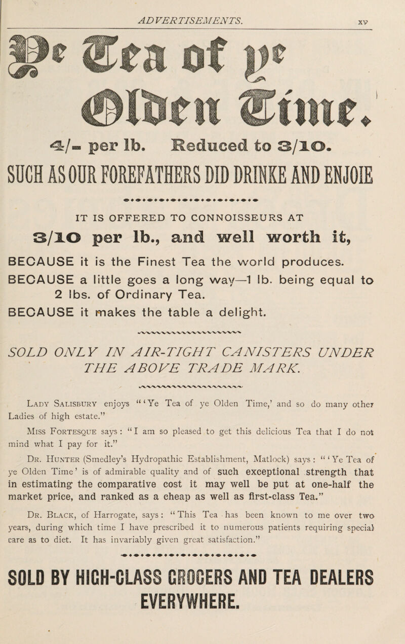 pel* lb. Reduced to 3/10. SUCH AS OUR FOREFATHERS DID DRIHKE ADD EHJOIE IT IS OFFERED TO CONNOISSEURS AT 3/10 per lb., and well worth it, BECAUSE it is the Finest Tea the world produces. BECAUSE a little goes a long way—1 lb. being equal to 2 lbs. of Ordinary Tea. BECAUSE it makes the table a delight. SOLD ONLY IN AIR-TIGHT CANISTERS UNDER THE ABOVE TRADE MARK. Lady Salisbury enjoys “‘Ye Tea of ye Olden Time/ and so do many othei Ladies of high estate.” Miss Fortesque says: “I am so pleased to get this delicious Tea that I do not mind what I pay for it.” _ ♦ Dr. HUxMTEr (Smedley’s Hydropathic Establishment, Matlock) says: “‘Ye Tea of ye Olden Time’ is of admirable quality and of such exceptional .Streng'th that in estimating* the comparative cost it may well be put at one-half the market price, and ranked as a cheap as well as first-class Tea.” Dr. Black, of Harrogate, says: “ This Tea has been known to me over two years, during which time I have prescribed it to numerous patients requiring special care as to diet. It has invariably given great satisfaction.” SOLD BY HIGH-GLASS GROCERS AND TEA DEALERS EVERYWHERE.