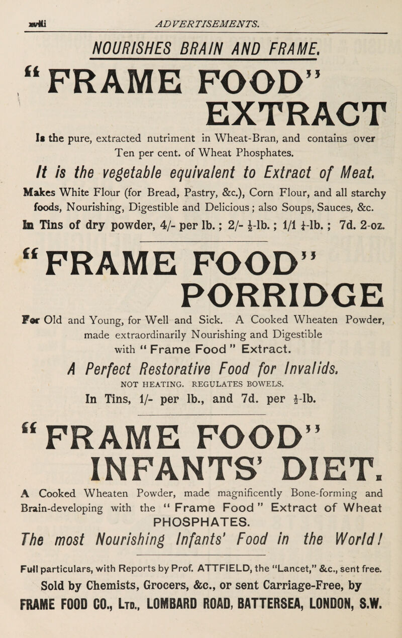 NOURISHES BRAIN AND FRAME. “FRAME FOOD” EXTRACT It the pure, extracted nutriment in Wheat-Bran, and contains over Ten per cent, of Wheat Phosphates. it is the vegetable equivalent to Extract of Meat. Makes White Flour (for Bread, Pastry, &c.), Corn Flour, and all starchy foods, Nourishing, Digestible and Delicious; also Soups, Sauces, &c. la Tins of dry powder, 4/- per lb.; 2/- J-lb.; 1/1 i-lb.; 7d. 2-oz. “FRAME FOOD” PORRIDGE For Old and Young, for Well and Sick. A Cooked Wheaten Powder, made extraordinarily Nourishing and Digestible with “ Frame Food ” Extract. A Perfect Restorative Food for invalids. NOT HEATING. REGULATES BOWELS. In Tins, 1/- per lb., and 7d. per i-lb. “ FRAME FOOD” INFANTS’ DIET. A Cooked Wheaten Powder, made magnificently Bone-forming and Brain-developing with the “ Frame Food ” Extract of Wheat PHOSPHATES. The most Nourishing Infants’ Food in the World! FutI particulars, with Reports by Prof. ATTFIELD, the “Lancet,” &c., sent free. Sold by Chemists, Grocers, &c., or sent Carriage-Free, by FRAME FOOD 00., Ltd., LOMBARD ROAD, BATTERSEA, LONDON, S.W.