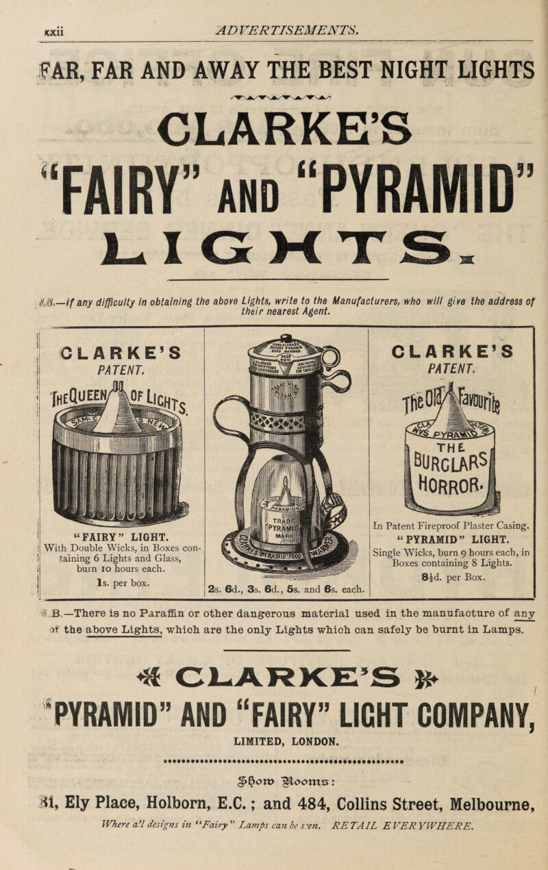 KXll FAR, FAR AND AWAY THE BEST NIGHT LIGHTS •‘FAIRY” AND “PYRAMID” LIGMXS. any difficulty in obtaining the above Lights, write to the Manufacturers, who will give the address of their nearest Agent. CLARKE’S PA TENT. ■^heQueen/ |0F “FAIRY” LIGHT. With Double Wicks, in Boxes con¬ taining 6 Lights and Glass, bum lo hours each. Is. per box. CLARKE’S PATENT. 2s. 6d., 3s. 6d., 6s. and 6s. each. In Patent Fireproof Plaster Casing. “PYRAMID” LIGHT. Single Wicks, burn 9 hours each, in Boxes containing 8 Lights. S^d. per Box. f „Bo—There is no Paraffin or other dangerous material used in the manufacture of any of the above Lights, which are the only Lights which can safely be burnt in Lamps. ^ Cl-ARKE’S K* ‘PYRAMID” AND “FAIRY” LIGHT COMPANY, LIMITED, LONDON. §^on> “glooms: 81, Ely Place, Holborn, E.C.; and 484, Collins Street, Melbourne, W/iere aU designs in Fairy ” Lamps can be s'en. RE TAIL E VER YWHERE.