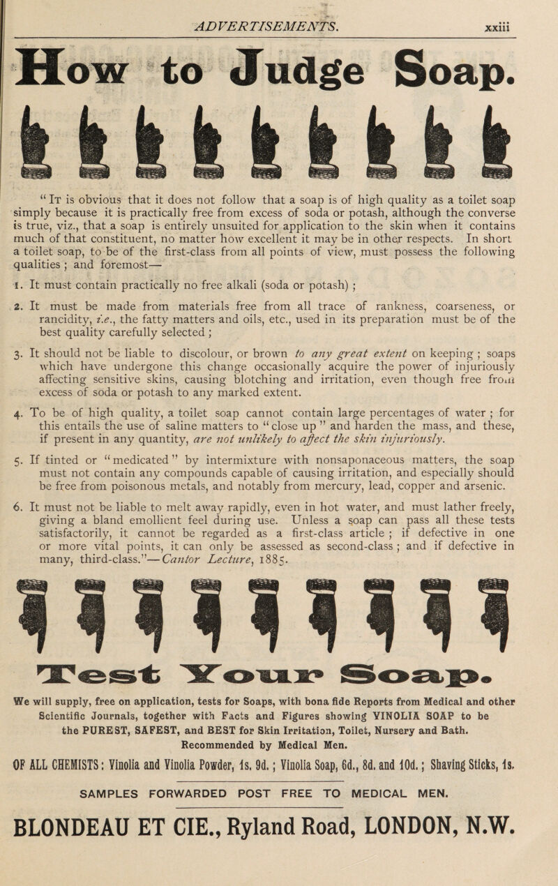 “ It is obvious that it does not follow that a soap is of high quality as a toilet soap simply because it is practically free from excess of soda or potash, although the converse is true, viz., that a soap is entirely unsuited for application to the skin when it contains much of that constituent, no matter how excellent it may be in other respects. In short a toilet soap, to be of the first-class from all points of view, must possess the following qualities ; and foremost— 1. It must contain practically no free alkali (soda or potash) ; 2. It must be made from materials free from all trace of rankness, coarseness, or rancidity, />., the fatty matters and oils, etc., used in its preparation must be of the best quality carefully selected ; 3. It should not be liable to discolour, or brown to any great extent on keeping ; soaps which have undergone this change occasionally acquire the power of injuriously affecting sensitive skins, causing blotching and irritation, even though free from excess of soda or potash to any marked extent. 4. To be of high quality, a toilet soap cannot contain large percentages of water ; for this entails the use of saline matters to “ close up ” and harden the mass, and these, if present in any quantity, are not unlikely to ajfect the skin injuriously. 5. If tinted or “ medicated ” by intermixture with nonsaponaceous matters, the soap must not contain any compounds capable of causing irritation, and especially should be free from poisonous metals, and notably from mercury, lead, copper and arsenic. 6. It must not be liable to melt away rapidly, even in hot water, and must lather freely, giving a bland emollient feel during use. Unless a soap can pass all these tests satisfactorily, it cannot be regarded as a first-class article ; if defective in one or more vital points, it can only be assessed as second-class ; and if defective in many, third-class.”—Cantor Lecture.^ 1885. We will supply, free on application, tests for Soaps, with bona fide Reports from Medical and other Scientific Journals, together with Facts and Figures showing YINOLIA SOAP to be the PUREST, SAFEST, and BEST for Skin Irritation, Toilet, Nursery and Bath. Recommended by Medical Men. OF ALL CHEMISTS: Yinolia and Yinolia Powder, Is. 9d.; Yinolia Soap, 6d., 8d. and lOd.; Shaving Sticks, Is. SAMPLES FORWARDED POST FREE TO MEDICAL MEN.