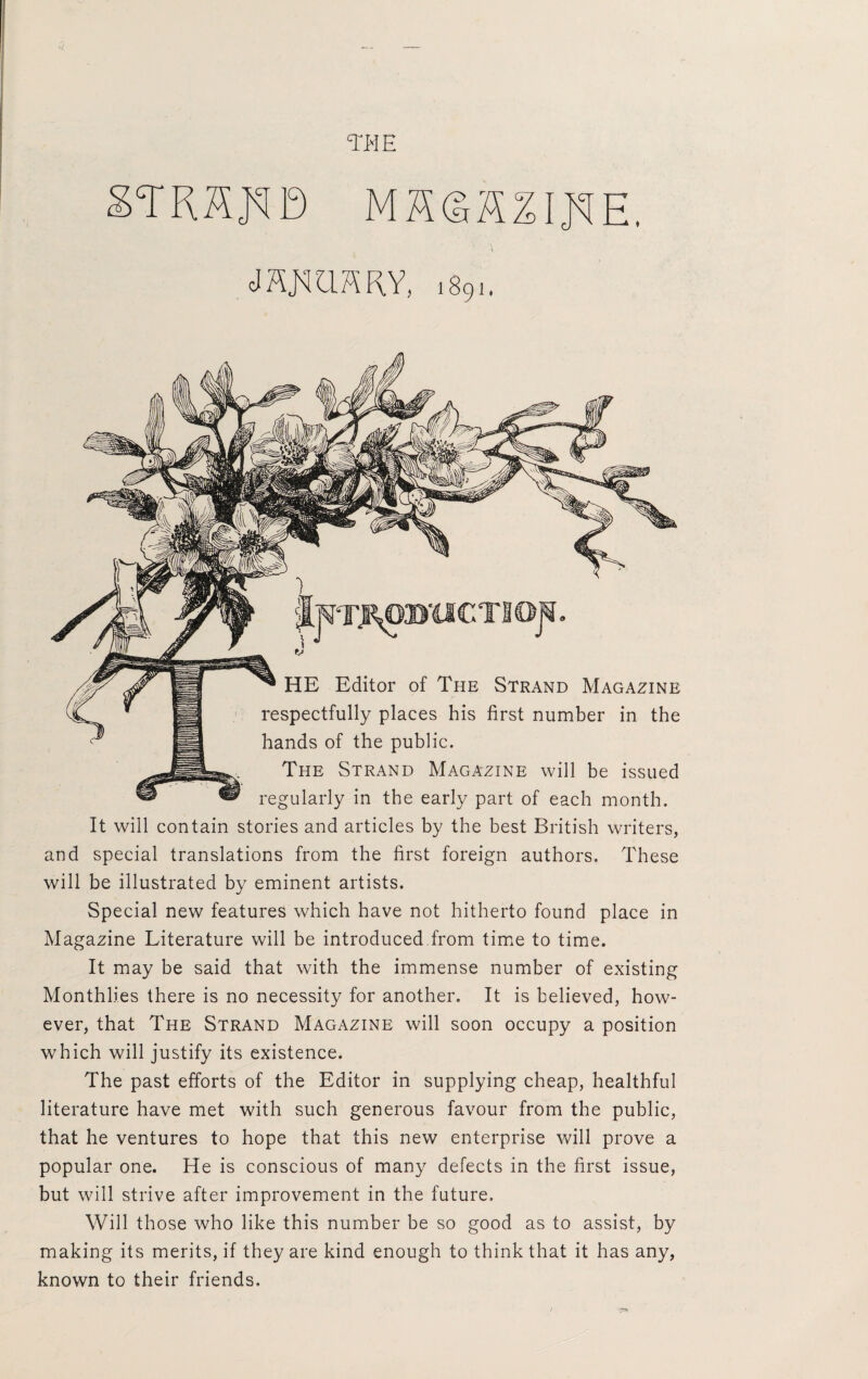 TEE STRHED MS©H%IEE, mmmy, 1891. JjWJ?^0»'CICTIOJi, HE Editor of The Strand Magazine respectfully places his first number in the hands of the public. The Strand Magazine will be issued regularly in the early part of each month. It will contain stories and articles by the best British writers, and special translations from the first foreign authors. These will be illustrated by eminent artists. Special new features which have not hitherto found place in Magazine Literature will be introduced from time to time. It may be said that with the immense number of existing Monthlies there is no necessity for another. It is believed, how¬ ever, that The Strand Magazine will soon occupy a position which will justify its existence. The past efforts of the Editor in supplying cheap, healthful literature have met with such generous favour from the public, that he ventures to hope that this new enterprise will prove a popular one. He is conscious of many defects in the first issue, but will strive after improvement in the future. Will those who like this number be so good as to assist, by making its merits, if they are kind enough to think that it has any, known to their friends.