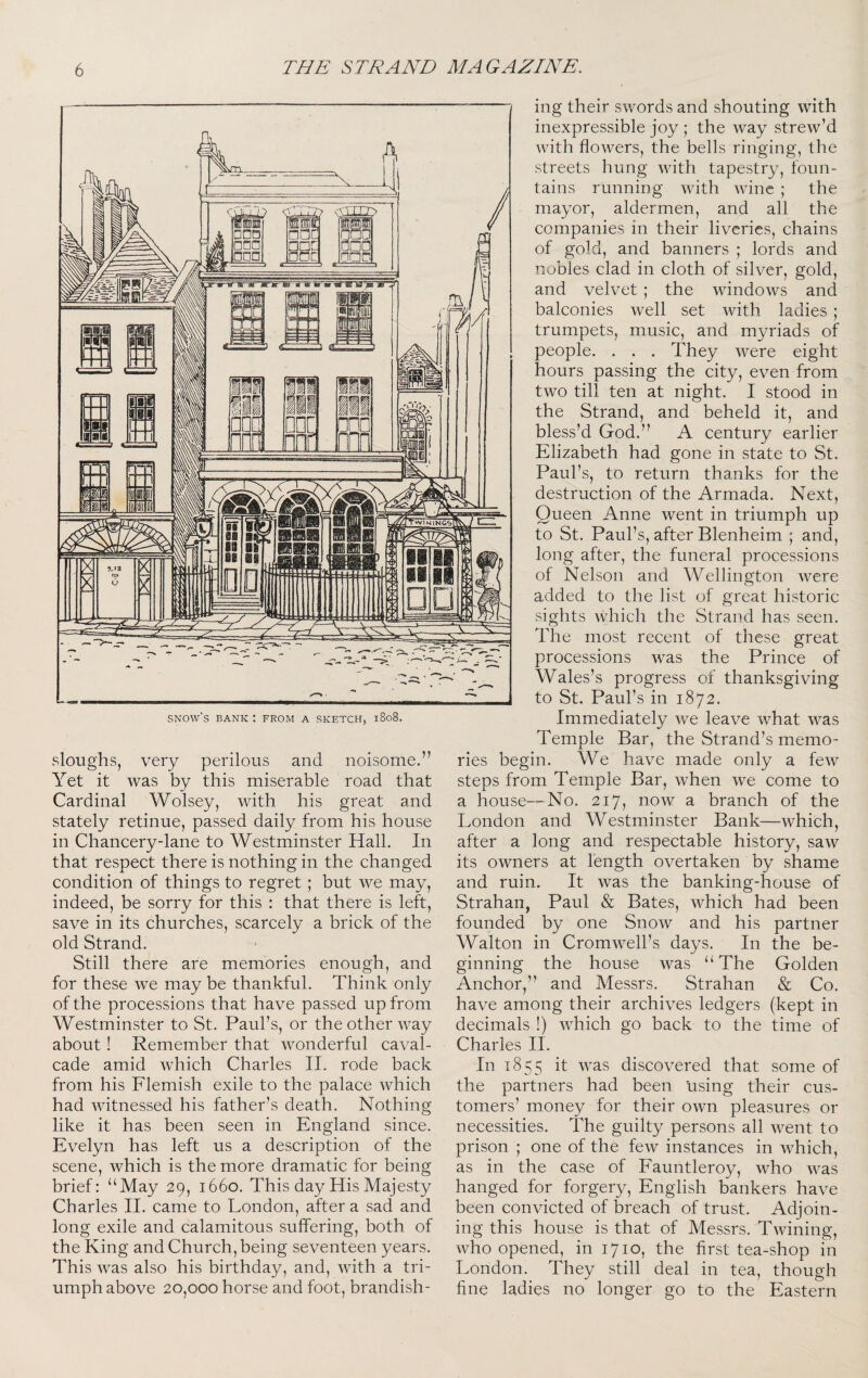 sloughs, very perilous and noisome.” Yet it was by this miserable road that Cardinal Wolsey, with his great and stately retinue, passed daily from his house in Chancery-lane to Westminster Hall. In that respect there is nothing in the changed condition of things to regret; but we may, indeed, be sorry for this : that there is left, save in its churches, scarcely a brick of the old Strand. Still there are memories enough, and for these Ave may be thankful. Think only of the processions that have passed up from Westminster to St. Paul’s, or the other Avay about! Remember that wonderful caval¬ cade amid which Charles II. rode back from his Flemish exile to the palace Avhich had witnessed his father’s death. Nothing like it has been seen in England since. Evelyn has left us a description of the scene, Avhich is the more dramatic for being brief: “May 29, 1660. This day His Majesty Charles H. came to London, after a sad and long exile and calamitous suffering, both of the King and Church, being seventeen years. This was also his birthday, and, with a tri¬ umph above 20,000 horse and foot, brandish¬ ing their swords and shouting with inexpressible joy ; the way strew’d with flowers, the bells ringing, the streets hung Avith tapestry, foun¬ tains running Avith Avine ; the mayor, aldermen, and all the companies in their liveries, chains of gold, and banners ; lords and nobles clad in cloth of silver, gold, and velvet ; the windoAvs and balconies Avell set Avith ladies ; trumpets, music, and myriads of people. . . . They Avere eight hours passing the city, e\^en from two till ten at night. I stood in the Strand, and beheld it, and bless’d God.” A century earlier Elizabeth had gone in state to St. Paul’s, to return thanks for the destruction of the Armada. Next, Queen Anne went in triumph up to St. Paul’s, after Blenheim ; and, long after, the funeral processions of Nelson and Wellington Avere added to the list of great historic sights Avhich the Strand has seen. The most recent of these great processions Avas the Prince of Wales’s progress of thanksgiving to St. Paul’s in 1872. Immediately Ave leave what Avas Temple Bar, the Strand’s memo¬ ries begin. We have made only a feAV steps from Temple Bar, Avhen Ave come to a house—No. 217, now a branch of the London and Westminster Bank—which, after a long and respectable history, saAv its OAvners at length overtaken by shame and ruin. It was the banking-house of Strahan, Paul & Bates, Avhich had been founded by one SnoAV and his partner Walton in CromAvell’s days. In the be¬ ginning the house Avas “The Golden Anchor,” and Messrs. Strahan & Co. have among their archives ledgers (kept in decimals !) AATich go back to the time of Charles H. In 1855 it AA^as discovered that some of the partners had been using their cus¬ tomers’ money for their oAAm pleasures or necessities. The guilty persons all AA^ent to prison ; one of the feAV instances in AA^hich, as in the case of Eauntleroy, Avho Avas hanged for forgery, English bankers have been convicted of breach of trust. Adjoin¬ ing this house is that of Messrs. TAvining, who opened, in 1710, the first tea-shop in London. They still deal in tea, though fine ladies no longer go to the Eastern