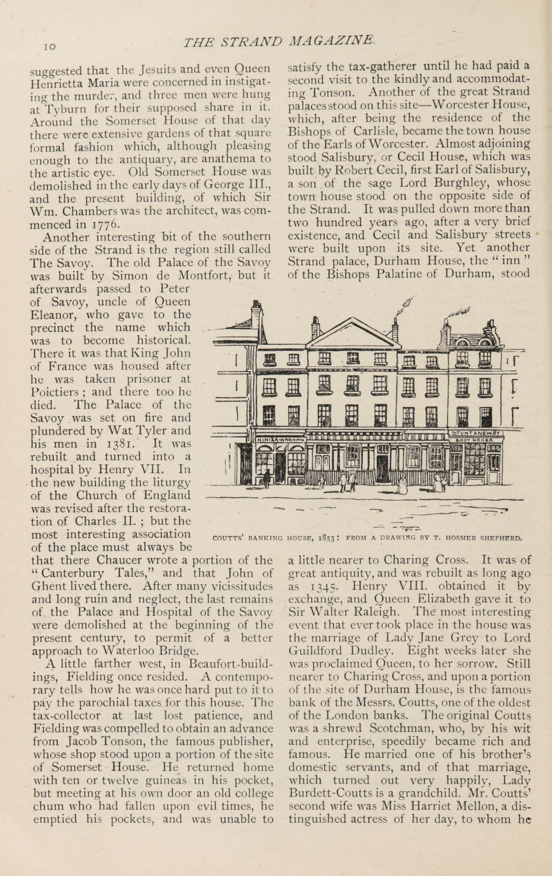 lO suggested that the Jesuits and even Queen Henrietta Maria were concerned in instigat¬ ing the murder, and three men were hung at^Tyburn for their supposed share in it. Around the Somerset House of that day there were extensive gardens of that square formal fashion which, although pleasing enough to the antiquary, are anathema to the artistic eye. Old Somerset House was demolished in the early days of George HI., and the present building, of which Sir Wm. Chambers was the architect, was com¬ menced in i77^- Another interesting bit of the southern side of the Strand is the region still called The Savoy. The old Palace of the Savoy was built by Simon de Montfort, but it afterwards passed to Peter of Savoy, uncle of Queen Eleanor, who gave to the precinct the name which was to become historical. There it was that King John of France was housed after he was taken prisoner at Poictiers ; and there too he died. The Palace of the Savoy was set on fire and plundered by Wat Tyler and his men in 1381. It was rebuilt and turned into a hospital by Henry VH. In the new building the liturgy of the Church of England was revised after the restora¬ tion of Charles II. ; but the satisfy the tax-gatherer until he had paid a second visit to the kindly and accommodat¬ ing Tonson. Another of the great Strand palaces stood on this site—Worcester House, which, after being the residence of the Bishops of Carlisle, became the town house of the Earls of Worcester. Almost adjoining stood Salisbury, or Cecil House, which was built by Robert Cecil, first Earl of Salisbury, a son of the sage Lord Burghley, whose town house stood on the opposite side of the Strand. It was pulled down more than two hundred years ago, after a very brief existence, and Cecil and Salisbury streets were built upon its site. Yet another Strand palace, Durham House, the “ inn ” of the Bishops Palatine of Durham, stood most interesting association of the place must always be that there Chaucer wrote a portion of the “ Canterbury Tales,” and that John of Ghent lived there. After many vicissitudes and long ruin and neglect, the last remains of the Palace and Hospital of the Savoy were demolished at the beginning of the present century, to permit of a better approach to Waterloo Bridge. A little farther west, in Beaufort-build- ings. Fielding once resided. A contempo¬ rary tells how he was once hard put to it to pay the parochial taxes for this house. The tax-collector at last lost patience, and Fielding was compelled to obtain an advance from Jacob Tonson, the famous publisher, whose shop stood upon a portion of the site of Somerset House. He returned home with ten or twelve guineas in his pocket, but meeting at his own door an old college chum who had fallen upon evil times, he emptied his pockets, and was unable to COUTTS’ BANKING HOUSE, 1853 \ FROM A DRAWING BY T. HOSMER SHEPHERD, a little nearer to Charing Cross. It was of great antiquity, and was rebuilt as long ago as 1345. Henry VHI. obtained it by exchange, and Queen Elizabeth gave it to Sir Walter Raleigh. The most interesting event that ever took place in the house was the marriage of Lady Jane Grey to Lord Guildford Dudley. Eight weeks later she was proclaimed Queen, to her sorrow. Still nearer to Charing Cross, and upon a portion of the site of Durham House, is the famous bank of the Messrs. Coutts, one of the oldest of the London banks. The original Coutts was a shrewd Scotchman, who, by his wit and enterprise, speedily became rich and famous. He married one of his brother’s domestic servants, and of that marriage, which turned out very happily. Lady Burdett-Coutts is a grandchild. Mr. Coutts’ second wife was Miss Harriet Mellon, a dis¬ tinguished actress of her day, to whom he