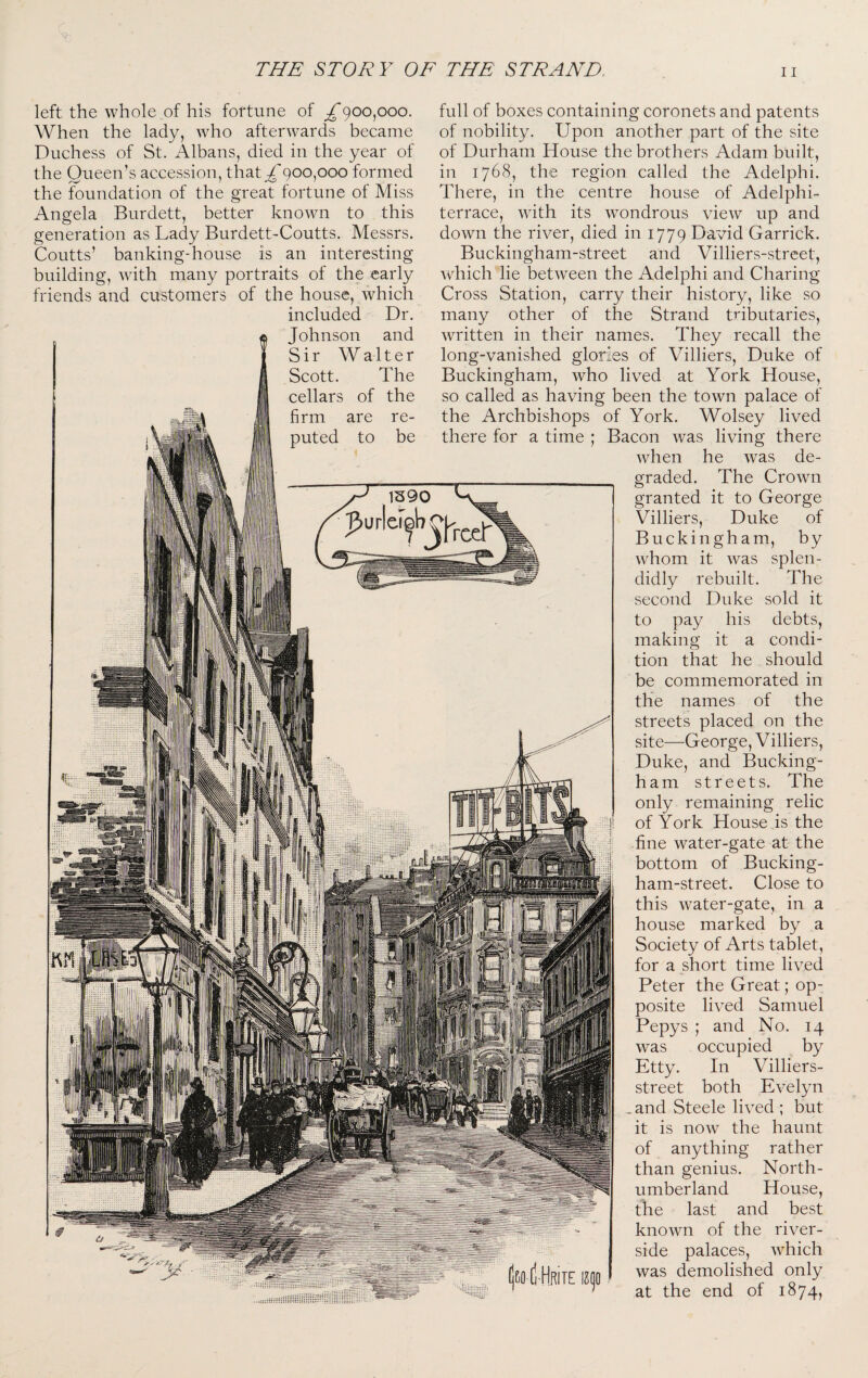 left the whole of his fortune of £()Oopoo. When the lady, who afterwards became Duchess of St. Albans, died in the year of the Queen’s accession, that^'900,000 formed the foundation of the great fortune of Miss Angela Burdett, better known to this generation as Lady Burdett-Coutts. Messrs. Coutts’ banking-house is an interesting building, with many portraits of the early friends and customers of the house, which included Dr. Johnson and Sir Walter Scott. The cellars of the firm are re¬ puted to be full of boxes containing coronets and patents of nobility. Upon another part of the site of Durham House the brothers Adam built, in 1768, the region called the Adelphi. There, in the centre house of Adelphi- terrace, with its wondrous view up and down the river, died in 1779 David Garrick. Buckingham-street and Villiers-street, which lie between the Adelphi and Charing Cross Station, carry their history, like so many other of the Strand tributaries, written in their names. They recall the long-vanished glories of Villiers, Duke of Buckingham, who lived at York House, so called as having been the town palace of the Archbishops of York. Wolsey lived there for a time ; Bacon was living there when he was de¬ graded. The Crown granted it to George Villiers, Duke of Buckingham, by whom it was splen¬ didly rebuilt. The second Duke sold it to pay his debts, making it a condi¬ tion that he should be commemorated in the names of the streets placed on the site—George, Villiers, Duke, and Bucking¬ ham streets. The only remaining relic of York House is the fine water-gate at the bottom of Bucking¬ ham-street. Close to this water-gate, in a house marked by a Society of Arts tablet, for a short time lived Peter the Great; op¬ posite lived Samuel Pepys ; and No. 14 was occupied by Etty. In Villiers- street both Evelyn _and Steele lived ; but it is now the haunt of anything rather than genius. North¬ umberland House, the last and best known of the river¬ side palaces, Avhich was demolished only at the end of 1874,