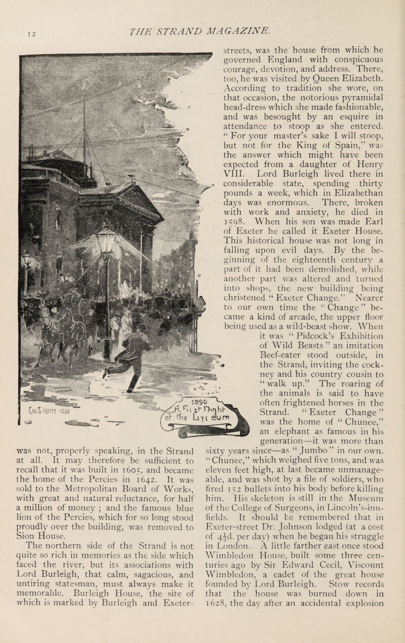 I 2 was not, properly speaking, in the Strand at all. It may therefore be sufficient to recall that it was built in 1605, and became the home of the Percies in 1642. It was sold to the Metropolitan Board of Works, with great and natural reluctance, for half a million of money ; and the famous blue lion of the Percies, which for so long stood proudly over the building, was removed to Sion House. The northern side of the Strand is not quite so rich in memories as the side which faced the river, but its associations with Lord Burleigh, that calm, sagacious, and untiring statesman, must always make it memorable. Burleigh House, the site of which is marked by Burleigh and Exeter- streets, was the house from which he governed England with conspicuous courage, devotion, and address. There, too, he was visited by Queen Elizabeth. According to tradition she wore, on that occasion, the notorious pyramidal head-dress Avhich she made fashionable, and was besought by an esquire in attendance to stoop as she entered. “ Eor your master’s sake I will stoop, but not for the King of Spain, was the answer which might have been expected from a daughter of Henry VIII. Lord Burleigh lived there in considerable state, spending thirty pounds a week, which in Elizabethan days was enormous. There, broken with work and anxiety, he died in 1598. When his son was made Earl of Exeter he called it Exeter House. This historical house was not long in falling upon evil days. By the be¬ ginning of the eighteenth century a part of it had been demolished, while another part was altered and turned into shops, the new building being christened “ Exeter Change.” Nearer to our own time the Change ” be¬ came a kind of arcade, the upper floor being used as a wild-beast show. When it was “ Pidcock’s Exhibition of Wild Beasts ” an imitation Beef-eater stood outside, in the Strand, inviting the cock¬ ney and his country cousin to ‘‘ walk up.” The roaring of the animals is said to have often frightened horses in the Strand. “ Exeter Change ” was the home of “ Chunee, an elephant as famous in his generation—it was more than sixty years since—as “ Jumbo ” in our own. ” Chunee,” which weighed five tons, and was eleven feet high, at last became unmanage¬ able, and was shot by a file of soldiers, who fired 152 bullets into his body before killing him. His skeleton is still in the Museum of the College of Surgeons, in Lincoln's-inn- fields. It should be remembered that in Exeter-street Dr. Johnson lodged (at a cost of 4^d. per day) when he began his struggle in London. A little farther east once stood Wimbledon House, built some three cen¬ turies ago by Sir Edward Cecil, Viscount Wimbledon, a cadet of the great house founded by Lord Burleigh. Stow records that the house was burned down in 1628, the day after an accidental explosion