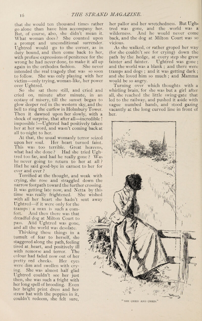 that she would ten thousand times rather ^0 alone than have him accompany her. But, of course, also, she didn’t mean it. What woman does ? She counted upon a prompt and unconditional surrender. Ughtred would go to the corner, as in duty bound, and then come back to her, with profuse expressions of penitence for the wrong he had never done, to make it all up again in the orthodox fashion. She never intended the real tragedy that was so soon to follow. She was only playing with her victim—only trying, woman-like, her power over Ughtred. So she sat there still, and cried and cried on, minute after minute, in an ecstasy of misery, till the sunset began to glow deeper red in the western sky, and the bell to ring the curfew in Holmbury Tower. Then it dawned upon her slowly, with a shock of surprise, that after all—incredible ! impossible !—Ughtred had positively taken her at her word, and wasn’t coming back at all to-night to her. At that, the usual womanly terror seized upon her soul. Her heart turned faint. This was too terrible. Great heavens, what had she done ? Had she tried Ugh¬ tred too far, and had he really gone ? Was he nev^er going to return to her at all ? Had he said good-bye in earnest to her for ever and ever ? Terrified at the thought, and weak with crying, she rose and straggled down the narrow footpath toward the further crossing. It was getting late now, and Netta by this time Avas really frightened. She wished with all her heart she hadn’t sent away Ughtred—if it were only for the tramps : a man is such a com¬ fort. zVnd then there was that dreadful dog at Milton Court to pass. And Ughtred Avas gone, and all the Avorld Avas desolate. Thinking these things in a tumult of fear to herself, she staggered along the path, feeling tired at heart, and positively ill with remorse and terror. The colour had faded now out of her pretty red cheeks. Her eyes Avere dim and SAVollen Avith cry¬ ing. She Avas almost half glad Ughtred couldn’t see her just then, she Avas such a fright with her long spell of brooding. Even her bright print dress and her straAV hat Avith the poppies in it, couldn’t redeem, she felt sure, her pallor and her Avretchedness. But Ugh¬ tred Avas gone, and the world Avas a Avilderness. And he Avould never come back, and the dog at Milton Court Avas so vicious. As she walked, or rather groped her Avay (for she couldn’t see for crying) doAvn the path by the hedge, at every step she greAV fainter and fainter. Ughtred Avas gone ; and the Avorld Avas a blank ; and there were tramps and dogs ; and it was getting dark ; and she loved him so much ; and Mamma Avould be so angry. Turning OA^er Avhich thoughts Avith a Avhirling brain, for she Avas but a girl after all, she reached the little sAving-gate that led to the raihvay, and pushed it aside Avith vague numbed hands, and stood gazing vacantly at the long curved line in front of her. ' 'll. SHE CRIED AND CRIED.