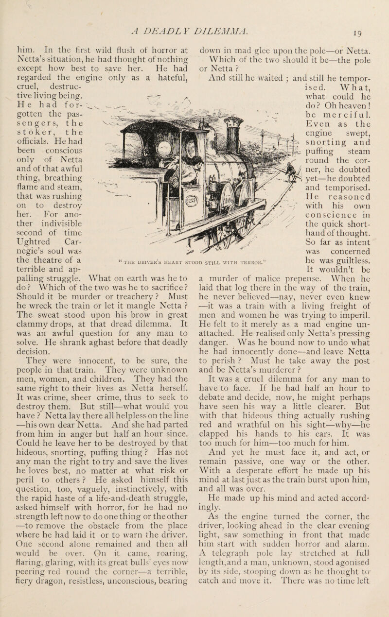 liim. In the first wild flush of horror at Netta’s situation, he had thought of nothing except how best to save her. He had regarded the engine only as a hateful, cruel, destruc¬ tive living being. r- He had f o r- gotten the pas- sengers, the stoker, the officials. He had been conscious only of Netta and of that awful thing, breathing flame and steam, that was rushing on to destroy her. For ano¬ ther indivisible second of time Ughtred Car¬ negie’s soul was the theatre of a terrible and ap¬ palling struggle. What on earth was he to do ? Which of the two was he to sacrifice ? Should it be murder or treachery ? Must he wreck the train or let it mangle Netta ? The sweat stood upon his brow in great clammy drops, at that dread dilemma. It was an awful question for any man to solve. He shrank aghast before that deadly decision. They were innocent, to be sure, the people in that train. They were unknown men, women, and children. They had the same right to their lives as Netta herself. It was crime, sheer crime, thus to seek to destroy them. But still—what would you have ? Netta lay there all helpless on the line —his own dear Netta. And she had parted from him in anger but half an hour since. Could he leave her to be destroyed by that hideous, snorting, puffing thing ? Has not any man the right to try and save the lives he loves best, no matter at what risk or peril to others ? He asked himself this question, too, vaguely, instinctively, with the rapid haste of a life-and-death struggle, asked himself with horror, for he had no strength left now to do one thing or the other —to remove the obstacle from the place where he had laid it or to warn the driver. One second alone remained and then all ^vou]d be over. On it came, roaring, flaring, glaring, with its great bulls’ eyes now peering red round the corner—a terrible, fiery dragon, resistless, unconscious, bearing THE DRIVERS HEART STOOD STILL WITH TERROR. down in mad glee upon the pole—or Netta. Which of the two should it be—the pole or Netta ? And still he waited ; and still he tempor- ised. What, what could he do ? Oh heaven ! be merciful. Even as the engine swept, snorting and puffing steam round the cor¬ ner, he doubted ^ yet—he doubted and temporised. He reasoned with his own conscience in the quick short¬ hand of thought. vSo far as intent was concerned he was guiltless. It wouldn’t be a murder of malice prepense. When he laid that log there in the way of the train, he never believed—nay, never even knew —it was a train rvith a living freight of men and women he was trying to imperil. He felt to it merely as a mad engine un¬ attached. He realised only Netta’s pressing danger. Was he bound now to undo what he had innocently done—and leave Netta to perish ? Must he take away the post and be Netta’s murderer ? It was a cruel dilemma for any man to have to face. If he had half an hour to debate and decide, now, he might perhaps have seen his way a little clearer. But with that hideous thing actually rushing red and wrathful on his sight—why—he clapped his hands to his ears. It was too much for him—too much for him. And yet he must face it, and act, or remain passive, one way or the other. With a desperate effort he made up his mind at last just as the train burst upon him, and all was over. He made up his mind and acted accord- ingly. As the engine turned the corner, the driver, looking ahead in the clear evening light, saw something in front that made him start with sudden horror and alarm. A telegraph pole lay stretched at full length,and a man, unknown, stood agonised by its side, stooping down as he thought to' catch and move it. There was no time left