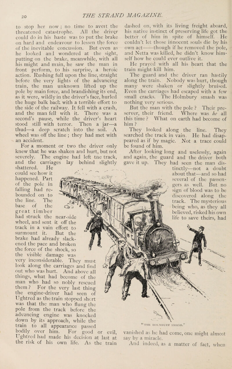 to stop her now ; no time to avett the threatened catastrophe. All the drivQr could do in his haste was to put the brake on hard and endeavour to lessen the force of the inevitable concussion. But even as he looked and wondered at the sight, putting on the brake, meanwhile, with all his might and main, he saw the man in front perform, to his surprise, a heroic action. Rushing full upon the line, straight before the very lights of the advancing train, the man unknown lifted up the pole by main force, and brandishing its end, as it were, wildly in the driver’s face, hurled the huge balk bach with a terrible effort to the side of the railway. It fell with a crash, and the man fell with it. There was a second’s pause, while the driver’s heart stood still with terror. Then a jar—a thud—a deep scratch into the soil. A wheel Avas off the line ; they had met with an accident. For a moment or two the driver only knew that he was shaken and hurt, but not severely. The engine had left tlie track, and the carriages lay behind slightly shattered. He could see hoAv it happened. Part of the pole in falling had re¬ bounded on to the line. The base of the great timber had struck the wheel, and sent near-side it off the effort to But the dashed on, Avith its living freight aboard, his native instinct of preserving life got the better of him in spite of himself. He couldn’t let those innocent souls die by his OAvn act-though if he removed the pole, and Netta AA^as killed, he didn’t knoAV him¬ self hoAV he could ever outlive it. He praved Avith all his heart that the train might kill him. The guard and the driver ran hastily along the train. Nobody Avas hurt, though many Avere shaken or slightly bruised. Even the carriages had escaped Avith a feAv small cracks. ITe Holmbury smash Avas nothing very serious. But the man Avith the pole ? Their pre¬ server, their friend. Where Avas he all this time ? What on earth had become of him ? They looked along the line. They searched the track in vain. He had disap¬ peared as if by magic. Not a trace could be found of him. After looking long and uselessly, again and acrain. the^ guard and the driver both They had seen the man dis¬ tinctly—not a doubt about that—and so had several of the passen¬ gers as Avell. But no sign of blood Avas to be discovered along the track. The mysterious being Avho, as they all believed, risked his OAvn life to saAm theirs, had O gave it up. track m a vain surmount it. brake had already slack¬ ened the pace and broken the force of the shock, so the visible damage Avas very inconsiderable. They must look along the carriages and find out AAdio Avas hurt. And above all things, Avhat had become of the man Avho had so nobly rescued them ? For the very last thing the engine-driver had seen of Ughtred as the train stopned short Avas that the man Avho flung the pole from the track before the advancing engine Avas knocked doAvn by its approach, Avhile the train to all appearance passed bodily over him. For good or evil, ITghtred had made his decision at last at the risk of his oAvn life. As the train THE HOLMBURY SMASH. vanished as he had come, one might almost say by a miracle. And indeed, as a matter of fact, Avhen