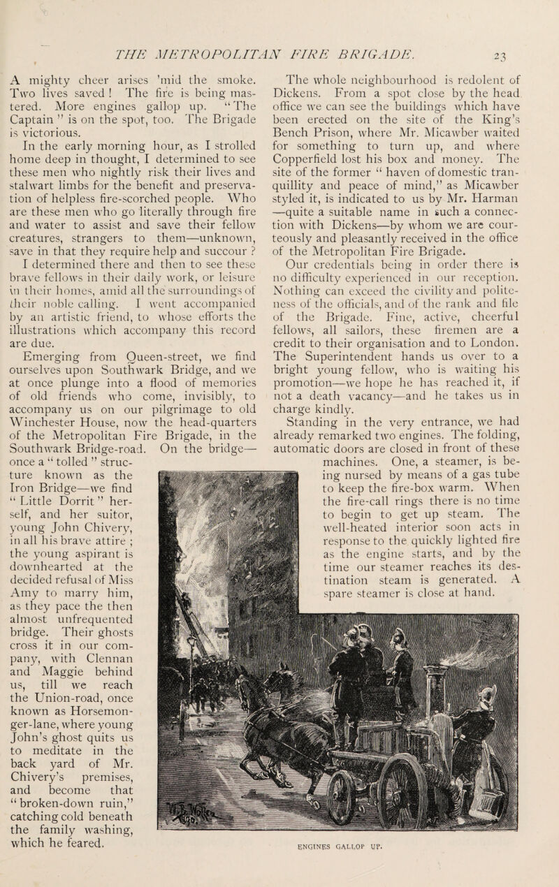 A mighty cheer arises ’mid the smoke. Two lives saved ! The fire is being mas¬ tered. More engines gallop up. “ The Captain ” is on the spot, too. The Brigade is victorious. In the early morning hour, as I strolled home deep in thought, I determined to see these men who nightly risk their lives and stalwart limbs for the benefit and preserva¬ tion of helpless fire-scorched people. Who are these men who go literally through fire and water to assist and save their fellow creatures, strangers to them—unknown, save in that they require help and succour ? I determined there and then to see these brave fellows in their daily work, or leisure \n their homes, amid all the surroundings of dicir noble calling. I went accompanied by an artistic friend, to whose efforts the illustrations which accompany this record are due. Emerging from Queen-street, we find ourselves upon Southwark Bridge, and we at once plunge into a flood of memories of old friends who come, invisibly, to accompany us on our pilgrimage to old Winchester House, now the head-quarters of the Metropolitan Fire Brigade, in the Southwark Bridge-road. On the bridge— once a “ tolled ” struc¬ ture known as the Iron Bridge—we find “ Little Dorrit ” her¬ self, and her suitor, young John Chivery, in all his brave attire ; the young aspirant is downhearted at the decided refusal of Miss Amy to marry him, as they pace the then almost unfrequented bridge. Their ghosts cross it in our com¬ pany, with Clennan and Maggie behind us, till we reach the Union-road, once known as Horsemon- ger-lane, where young John’s ghost quits us to meditate in the back yard of Mr. Chivery’s premises, and become that “broken-down ruin,” catching cold beneath the family washing, which he feared. The whole neighbourhood is redolent of Dickens. From a spot close by the head office we can see the buildings which have been erected on the site of the King’s Bench Prison, where Mr. Micawber waited for something to turn up, and where Copperfield lost his box and money. The site of the former “ haven of domestic tran¬ quillity and peace of mind,” as Micawber styled it, is indicated to us by Mr. Harman —quite a suitable name in such a connec¬ tion Avith Dickens—by whom wq are cour¬ teously and pleasantly received in the office of the Metropolitan Fire Brigade. Our credentials being in order there is no difficulty experienced in our reception. Nothing can exceed the civility and polite¬ ness of the officials, and of the rank and file of the Brigade. Fine, active, cheerful fellows, all sailors, these firemen are a credit to their organisation and to London. The Superintendent hands us over to a bright young fellow, who is waiting his promotion—we hope he has reaehed it, if not a death vaeancy-—and he takes us in eharge kindly. Standing in the very entranee, we had already remarked two engines. The folding, automatic doors are closed in front of these machines. One, a steamer, is be¬ ing nursed by means of a gas tube to keep the fire-box warm. When the fire-call rings there is no time to begin to get up steam. The well-heated interior soon acts in response to the quickly lighted fire as the engine starts, and by the time our steamer reaches its des¬ tination steam is generated. A spare steamer is close at hand. ENQINFIS QALCQP UP.