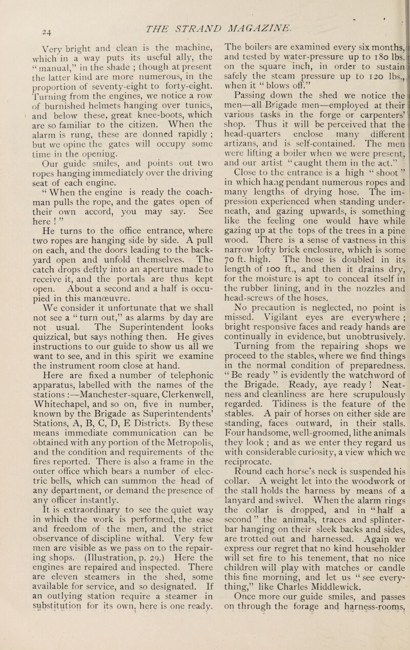 Very bright and clean is the machine, which in a way puts its useful ally, the “ manual,” in the shade ; though at present the latter kind are more numerous, in the proportion of seventy-eight to forty-eight, dhirning from the engines, we notice a row of burnished helmets hanging over tunics, ' and below these, great knee-boots, which are so familiar to the citizen. When the alarm is rung, these are donned rapidly ; but we opine the gates will occupy some time in the openipg. Our guide smiles, and points out two ropes hanging immediately over the driving seat of each engine. “ When the engine is ready the coach¬ man pulls the rope, and the gates open of their own accord, you may say. See here ! ” He turns to the office entrance, where two ropes are hanging side by side. A pull on each, and the doors leading to the back¬ yard open and unfold themselves. The catch drops deftly into an aperture made to receive it, and the portals are thus kept open. About a second and a half is occu¬ pied in this manoeuvre. We consider it unfortunate that we shall not see a “ turn out,” as alarms by day are not usual. The Superintendent looks quizzical, but says nothing then. He gives instructions to our guide to show us all we want to see, and in this spirit we examine the instrument room close at hand. Here are fixed a number of telephonic apparatus, labelled with the names of the stations :—Manchester-square, Clerkenwell, Whitechapel, and so on, five in number, known by the Brigade as Superintendents’ ^Stations, A, B, C, D, E Districts. By these means immediate communication can be obtained with any portion of the Metropolis, and the condition and requirements of the fires reported. There is also a frame in the outer office which bears a number of elec¬ tric bells, which can summon the head of any department, or demand the presence of any officer instantly. It is extraordinary to see the quiet way in which the work is performed, the ease and freedom of the men, and the strict observance of discipline withal. Very few men are visible as we pass on to the repair¬ ing shops. (Illustration, p. 29.) Here the engines are repaired and inspected. There are eleven steamers in the shed, some available for service, and so designated. If an outlying station require a steamer in substitution for its own^ here is one ready. The boilers are examined every six months,;’ and tested by water-pressure up to t8o lbs.;: on the square inch, in order to sustain safely the steam pressure up to 120 lbs., i when it “ blows off.” Passing down the shed we notice the men—all Brigade men—employed at their i various tasks in the forge or carpenters’ e shop. Thus it will be perceived that the 1 head-quarters enclose many different artizans, and is self-contained. The men \ were lifting a boiler when we were present, : and our artist “caught them in the act.” Close to the entrance is a high “ shoot ” in which hang pendant numerous ropes and many lengths of drying hose. The im¬ pression experienced when standing under¬ neath, and gazing upwards, is something like the feeling one would have while gazing up at the tops of the trees in a pine wood. There is a sense of vastness in this narrow lofty brick enclosure, which is some 70 ft. high. The hose is doubled in its length of 100 ft., and then it drains dry, for the moisture is apt to conceal itself in the rubber lining, and in the nozzles and head-screws of the hoses. No precaution is neglected, no point is massed. Vigilant eyes are everywhere ; bright responsive faces and ready hands are continually in evidence, but unobtrusively. Turning from the repairing shops we proceed to the stables, where we find things in the normal condition of preparedness. “ Be ready ” is evidently the watchword of the Brigade. Ready, aye ready ! Neat¬ ness and cleanliness are here scrupulously regarded. Tidiness is the feature of the stables. A pair of horses on either side are standing, faces outward, in their stalls. Four handsome, well-groomed, lithe animals they look ; and as we enter they regard us with considerable curiosity, a view which we reciprocate. Round each horse’s neck is suspended his collar. A weight let into the woodwork 01 the stall holds the harness by means of a lanyard and swivel. When the alarm rings the collar is dropped, and in “ half a second ” the animals, traces and splinter- bar hanging on their sleek backs and sides, are trotted out and harnessed. Again we express our regret that no kind householder will set fire to his tenement, that no nice children will play with matches or candle this fine morning, and let us “ see every¬ thing,” like Charles Middlewick. Once more our guide smiles, and passes on through the forage and harness-roorns,