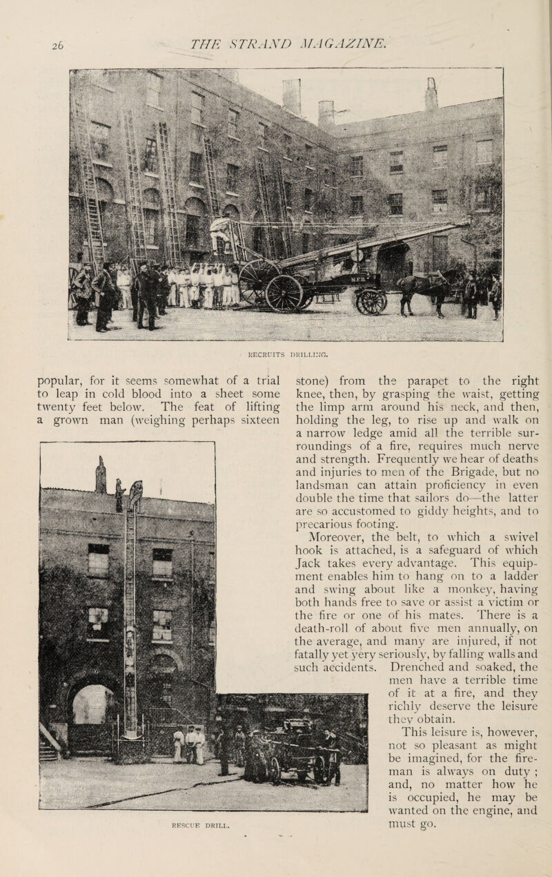 KECRUITS DRILLIUG. popular, for it seems somewhat of a trial stone) from the parapet to the right to leap in cold blood into a sheet some knee, then, by grasping the waist, getting twenty feet below. The feat of lifting the limp arm around his neck, and then, a grown man (weighing perhaps sixteen holding the leg, to rise up and walk on a narrow ledge amid all the terrible sur¬ roundings of a fire, requires much nerve and strength. Frequently we hear of deaths and injuries to men of the Brigade, but no landsman can attain proficiency in even double the time that sailors do—the latter are so accustomed to giddy heights, and to precarious footing. Moreover, the belt, to which a swivel hook is attached, is a safeguard of which Jack takes every advantage. This equip¬ ment enables him to hang on to a ladder and swing about like a monkey, having both hands free to save or assist a victim or the fire or one of his mates. There is a death-roll of about five men annually, on the average, and many are injured, if not fatally yet very seriously, by falling walls and such accidents. Drenched and soaked, the men have a terrible time of it at a fire, and they richly deserve the leisure thev obtain. This leisure is, however, not so pleasant as might be imagined, for the fire¬ man is always on duty ; and, no matter how he is occupied, he may be wanted on the engine, and RESCUE DRIU,. UlUSt gO.