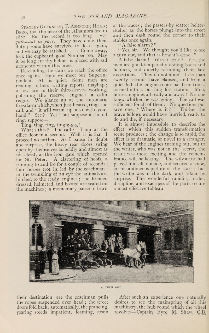 Stanley Guernsey; T. Ashford; Hoad ; Berg, too, the hero of the Alhambra fire in 1882. But the record is too long.. AA- qiiiescant in pace. They have done their duty ; some have survived to do it again, and we may be satisfied. . . . Come away, lock the cupboard, good Number 109. May it be long ere thy helmet is placed with sad memento within this press. Descending the stairs we reach the office once again. Here we meet our Superin¬ tendent. All is quiet. Some men are reading, others writing reports, mayhap ; a few are in their shirt-sleeves working, polishing the reserve engine: a calm reigns. We glance up at the automatic fire-alarm which,when just heated, rings the call, and “ it will warm up also with your hand,” See? Yes ! but suppose it should ring, suppose— Ting, ting, ting, ting-g-g-g ! What’s this ? The call ? I am at the office door in a second. Well it is that I proceed no farther. As I pause in doubt and surprise, the heavy rear doors swing open by themselves as boldly and almost as noiselessly as the iron gate which opened for St. Peter. A clattering of hoofs, a running to and fro for a couple of seconds ; four horses trot in, led by the coachman ; in the twinkling of an eye the animals are hitched to the ready engines ; the firemen dressed, helmeted, and booted are seated on the machines ; a momentary pause to learn their destination ere the coachman pulls the ropes suspended over head ; the street doors fold back, automatically, the prancing, rearing steeds impatient, foaming, strain at the traces ; the passers-by scatter helter- skelter as the horses plunge into the street and then dash round the corner to their stables once again. “ A false alarm ? ” “ Yes, sir. We thought you’d like to see a turn out, and that is how it’s done ! ” A fake alarm ! Was it true ? Yes, the men are good-temperedly doffing boots and helmets, and quietly resuming their late avocations. They do not mind. Less than twenty seconds have elapsed, and from a quiet hall the engine-room has been trans¬ formed into a bustling fire station. Men, horses, engines all ready and away ! No one knew whither he was going. The call was sufficient for all of them. No questions put save one, “Where is it?” Thither the brave fellows would have hurried, ready to do and die, if necessary. It is almost impossible to describe the effect which this sudden transformation scene produces ; the change is so rapid, the effect is so dramatic, so novel to a stranger. We hear of the engines turning out, but to the writer, who was not in the secret, the result was most exciting, and the remem¬ brance will be lasting. The wily artist had placed himself outside, and secured a view, an instantaneous picture of the start ; but the writer was in the dark, and taken by surprise. The wonderful rapidity, order, discipline, and exactness of the parts secure a most effective tableau After such an experience one naturally desires to see the mainspring of all this machinery, the hub round which the wheel revolves—Captain Eyre M. Shaw, C.B, A TURN OUT.
