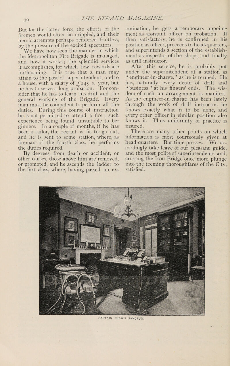 But for the latter force the efforts of the firemen would often be crippled, and their heroic attempts perhaps rendered fruitless, by the pressure of the excited spectators. We have now seen the manner in which the Metropolitan Fire Brigade is managed, and how it works ; the splendid services it accomplishes, for which few rewards are forthcoming. It is true that a man may attain to the post of superintendent, and to a house, with a salary of ^ yoar, but he has to serve a long probation. For con¬ sider that he has to learn his drill and the general working of the Brigade. Every man must be competent to perform all the duties. During this course of instruction he is not permitted to attend a fire ; such experience being found unsuitable to be¬ ginners. In a couple of months, if he has been a sailor, the recruit is fit to go out, and he is sent to some station, where, as fireman of the fourth class, he performs the duties required. By degrees, from death or accident, or other causes, those above him are removed, or promoted, and he ascends the ladder to the first class, where, having passed an ex¬ amination, he gets a temporary appoint¬ ment as assistant officer on probation. If then satisfactory, he is confirmed in his position as officer, proceeds to head-quarters, and superintends a section of the establish¬ ment as inspector of the shops, and finally as drill instructor. After this service, he is probably put under the superintendent at a station as ‘‘ engineer-in-charge,” as he is termed. He has, naturally, every detail of drill and “ business ” at his fingers’ ends. The wis¬ dom of such an arrangement is manifest. As the engineer-in-charge has been lately through the work of drill instructor, he knows exactly what is to be done, and every other officer in similar position also knows it. Thus uniformity of practice is insured. There are many other points on which information is most courteously given at head-quarters. But time presses. We ac¬ cordingly take leave of our pleasant guide, and the most polite of superintendents, and, crossing the Iron Bridge once more, plunge into the teeming thoroughfares of the City, satisfied. CAPTAIN SHAW’s SANCTUM.