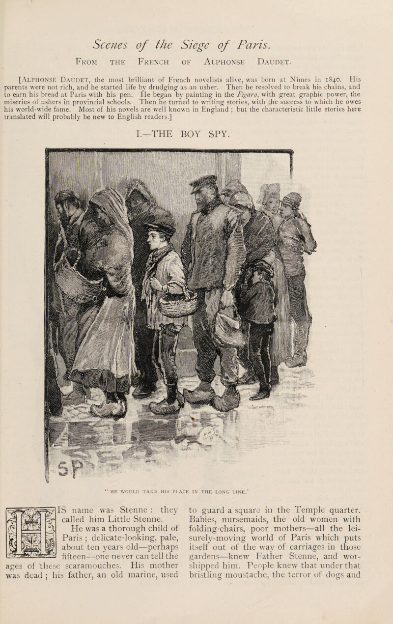 From the French of Alphonse Daudet. [Alphonse Daudet, the most brilliant of French novelists alive, was born at Nimes in 1840. His parents were not rich, and he started life by drudging as an usher. Then he resolved to break his chains, and to earn his bread at Paris with his pen. He began by painting in the Figaro^ with great graphic power, the miseries of ushers in provincial schools. Then he turned to writing stories, with the success to which he owes his world-wide fame. Most of his novels are well known in England ; but the characteristic little stories here translated will probably be new to English readers.] I.—THE BOY SPY. IS name was Stenne : they called him Little Stenne. He was a thorough child of Paris ; delicate-looking, pale, about ten years old—perhaps fifteen—one never can tell the ages of these scaramouches. His mother was dead ; his father, an old marine, used to guard a square in the Temple quarter. Babies, nursemaids, the old women with folding-chairs, poor mothers—all the lei¬ surely-moving world of Paris which puts itself out of the way of carriages in those gardens—knew Father Stenne, and wor¬ shipped him. People knew that under that bristling moustache, the terror of dogs and