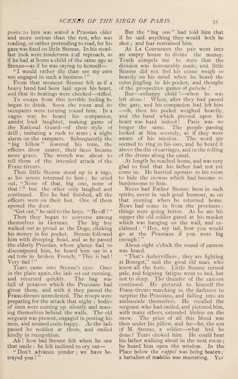 posite to him was seated a Prussian older and more serious than the rest, who was reading, or rather pretending to read, for his gaze was fixed on little Stenne. In his stead¬ fast look were tenderness and reproach, as if he had at home a child of the same age as Stenne—as if he was saying to himself— “ I would rather die than see my own son engaged in such a business ! ” From that moment Stenne felt as if a heavy hand had been laid upon his heart, and that its beatings were checked—stifled. To escape from this terrible feeling he began to drink. Soon the room and its occupants were turning round him. In a vague way he heard his companion, amidst loud laughter, making game of the National Guard—of their style of drill ; imitating a rush to arms ; a night alarm on the ramparts. Subsequently the “ big fellow ” lowered his tone, the officers drew nearer, their faces became more grave. The wretch was about to tell them of the intended attack of the Franc-tireurs. Then little Stenne stood up in a rage, as his senses returned to him ; he cried out, “ None of that, big one, none of that ! ” but the other only laughed and continued. Ere he had finished, all the officers were on their feet. One of them opened the door. “Get out,” he said to the boys. “ Be off ! ” Then they began to converse among themselves in German. The big boy walked out as proud as the Doge, clinking his money in his pocket. Stenne followed him with drooping head, and as he passed the elderly Prussian, whose glance had so discomposed him, he heard him say in a sad tone in broken French, “This is bad ! Very bad ! ” Tears came into Stenne’s eyes. Once in the plain again, the lads set out running, and returned quickly. The bag was full of potatoes which the Prussians had given them, and with it they passed the Franc-tireurs unmolested. The troops were preparing for the attack that night ; bodies of men were coming up silently and mass¬ ing themselves behind the walls. The old sergeant was present, engaged in posting his men, and seemed ouite happy. As the lads passed he noddea at them, and smiled kindly in recognition. Ah ! how bad Stenne felt when he saw that smile : he felt inclined to cry out— “ Don’t advance yonder ; we have be¬ trayed you ! ” But the “ big one ” had told him that if he said anything they would both be shot ; and fear restrained him. At La Courneuve the pair went into an empty house to divide the money. Truth compels me to state that the division was honourably made, and little Stenne did not feel his crime weigh so heavily on his mind when he heard the coins jingling in his pocket, and thought of the prospective games of galoche I But—unhappy child !—when he was left alone ! When, after they had passed the gate, and his companion had left him —oh, then his pocket weighed heavily, and the hand which pressed upon his heart was hard indeed ! Paris was no longer the same. The people passing looked at him severely, as if they were aware of his mission. The word spy seemed to ring in his ears, and he heard it above the din of carriages, and in the rolling of the drums along the canal. At length he reached home, and was very glad to find that his father had not yet come in. He hurried upstairs to his room to hide the crowns which had become so burdensome to him. Never had Father Stenne been in such spirits, never in such good humour, as on that evening when he returned home. News had come in from the provinces ; things were going better. As he ate his supper the old soldier gazed at his musket which was hanging on the wall, and ex¬ claimed : “ Hey, my lad, how you would go at the Prussians if you were big enough ! ” About eight o’clock the sound of cannon was heard. “ That’s Aubervilliers ; they are fighting at Bourget,” said the good old man, who knew all the forts. Little Stenne turned pale, and feigning fatigue went to bed, but not to sleep. The thunder of the cannon continued. He pictured to himself the Franc-tireurs marching in the darkness to surprise the Prussians, and falling into an ambuscade themselves. He recalled the sergeant who had smiled, and pictured him, with many others, extended lifeless on the snow. The price of all this blood was then under his pillow, and he—he, the son of M. Stenne, a soldier—what had he done? Tears choked him. He could hear his father walking about in the next room ; he heard him open the window. In the Place below the rappel was being beaten ; a battalion of mobiles was mustering. Yes'