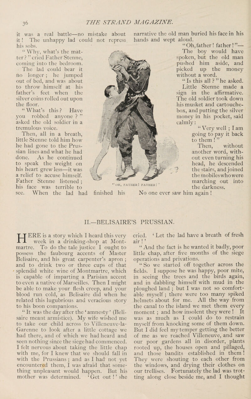 it was a real battle—no mistake about narrative the old man buried his face in his it! The unhappy lad could not repress hands and wept aloud, his sobs. “ Why, what’s the mat¬ ter ? ” cried Father Stenne, coming into the bedroom. The lad could bear it ho longer ; he jumped out of bed, and was about to throw himself at his father’s feet Avhen the silver coins rolled out upon the floor. “ What’s this ? Have you robbed anyone ? ” asked the old soldier in a tremulous voice. Then, all in a breath, little Stenne told him hoAv he had gone to the Prus¬ sian lines and what he had done. As he continued to speak the weight on his heart grew less—it Avas a relief to accuse himself. Father Stenne listened ; his face Avas terrible to see. When the lad had finished his l)H, father! father! “ Oh, father ! father ! - The boy Avould have spoken, but the old man pushed him aside, and picked up the money Avithout a Avord. “ Is this all ? ” he asked. Little Stenne made a sign in the affirmative. The old soldier took doAvn his musket and cartouche- box, and putting the silver ' money in his pocket, said calmly: “ Very AA^ell ; I am going to pay it back to them ! ” Then, Avithout another AVord, Avith¬ out even turning his head, he descended ^ the stairs, and joined the mobiles Avho Avere marching out into the darkness. No one ever saAV him again II.—BELISAIRE’S PRUSSIAN. Here is a story Avhich I heard this very Aveek in a drinking-shop at Mont¬ martre. To do the tale justice I ought to possess the faubourg accents of Master Belisaire, and his great carpenter’s apron ; and to drink tAAm or three cups of that splendid Avhite Avine of Montmartre, AAdrich is capable of imparting a Parisian accent to even a native of Marseilles. Then I might be able to make your flesh creep, and your blood run cold, as Belisaire did Avhen he related this lugubrious and veracious story to his boon companions. “ It Avas the day after the ‘ amnesty ’ (Beli¬ saire meant armistice). My Avife Avished me to take our child across to Villeneuve-la- Garenne to look after a little cottave Ave o had there, and of Avhich Ave had heard and seen nothing since the siege had commenced. I felt nervous about taking the little chap with me, for I kneAV that Ave should fall in Avith the Prussians ; and as I had not yet encountered them, I Avas afraid that some¬ thing unpleasant Avould happen. But his mother AA^as determined. ‘ Get out ! ’ she cried. ‘ Let the lad have a breath of fresh air ! ’ “ And the fact is he AA^anted it badly, poor little chap, after five months of the siege operations and privations. “ So AA^e started off together across the fields. I suppose he Avas happy, poor mite, in seeing the trees and the birds again, and in dabbling himself Avith mud in the ploughed land ; but I AA^as not so comfort¬ able myself ; there Avere too many spiked helmets about for me. All the Avay from the canal to the island Ave met them every moment ; and hoAv insolent they Avere ! It Avas as much as I could do to restrain myself from knocking some of them doAvn. But I did feel my temper getting the better of me as Ave reached Villeneuve, and saAV our poor gardens all in disorder, plants rooted up, the houses open and pillaged, and those bandits established in them ! They Avere shouting to each other from the AvindoAvs, and drying their clothes on our trellises. Fortunately the lad Avas trot¬ ting along close beside me, and I thought