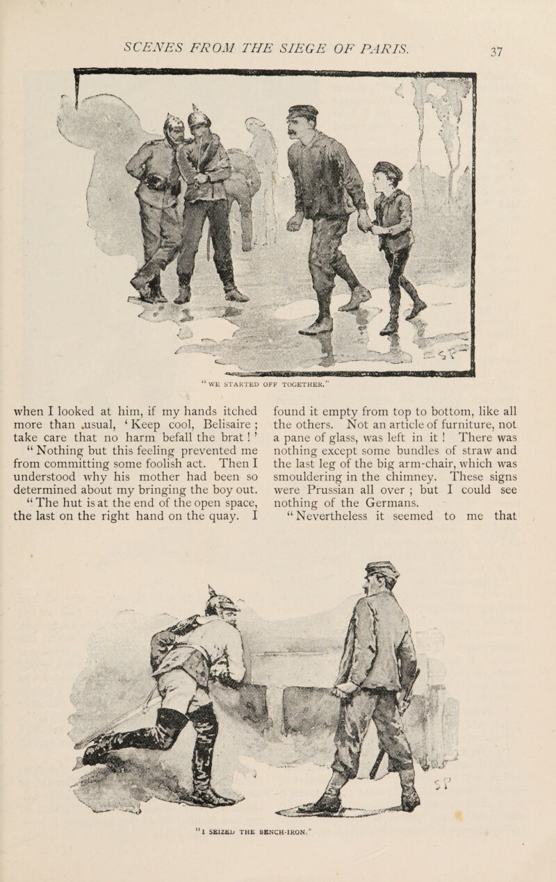 when I looked at him, if my hands itched found it empty from top to bottom, like all more than .usual, ‘Keep cool, Belisaire ; the others. Not an article of furniture, not take care that no harm befall the brat ! ’ a pane of glass, was left in it ! There was “ Nothing but this feeling prevented me nothing except some bundles of straw and from committing some foolish act. Then I the last leg of the big arm-chair, which was understood why his mother had been so smouldering in the chimney. These signs determined about my bringing the boy out. were Prussian all over ; but I could see “ The hut is at the end of the open space, nothing of the Germans, the last on the right hand on the quay. I “ Nevertheless it seemed to me that “l SEIZED THE BENCH-1R0N»’‘