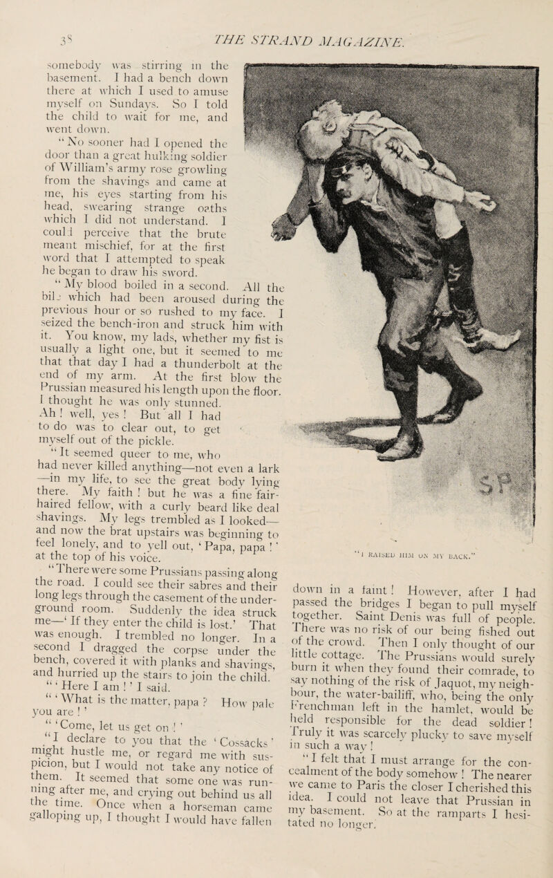 coul :i meant get somebody Avas stirring m the basement. I had a bench down there at which I used to amuse myself on Sundays. So I told the child to wait for me, and Avent doAvn. “No sooner had 1 opened the door than a great hulking soldier of William’s army rose groAvling from the shavings and came at me, his eyes starting from his head, saA'earing strange oaths which I did not understand. ] perceive that the hrute mischief, for at the first Avord that 1 attempted to speak he began to draAV his SAvord. ‘‘ My blood boiled in a second. All the bilj which had been aroused during the pievious hour or so rushed to my face. J seized the bench^iron and struck him AA^ith it. You knoAV, my lads, Avhether my fist is usually a light one, but it seemed to me that that day I had a thunderbolt at the end of my arm. At the first bloAv the Prussian measured his length upon the floor. I thought he Avas only stunned. Ah! well, yes! But All I had to do Avas to clear out, to myself out of the pickle. “ It seemed queer to me, AA^ho had never killed anything—not even a lark in my life, to see the great body lying there. My faith ! but he AA^as a fine fair¬ haired felloAv, Avith a curly beard like deal shavings. My legs trembled as I looked— and noAv the brat upstairs Avas beginning to feel lonely, and to yell out, ‘ Papa, papa ! ’ at the top of his voice. 1 here Avere some Prussians passing along the road. I could see their sabres and their long legs through the casement of the under¬ ground room. Suddenly the idea struck me—‘ If they enter the child is lost.’ That was enough. I trembled no longer. In a second I dragged the corpse under the bench, covered it AAnth planks and shavino-s and hurried up the stairs to join the child.’ “ ‘ Here I am ! ’ I said. ‘ What is the matter, pa]ia ? you are ! ’ “ 'Come, let us get on ! ’ “ I declare to you that the might hustle me, or regard me Avith sus¬ picion, but I Avould not take any notice of t em. It seemed that some one AA^as run¬ ning after me, and crying out behind us all ie time. Once Avhen a horseman came galloping up, I thought I Avould have fallen a k How pale Cossacki 1 RAISED HI.M OR MV RACK.” doAAni in a faint ! HoAvever, after 1 ha passed the bridges I began to pull myse togethei. Saint Denis AA^as full of people Phere AA^as no risk of our being fished ou of the croAvd. I hen I only thought of ou little cottage. The Prussians Avould surel hum it Avhen they found their comrade, ti sa)/ nothing of the risk of Jaquot, my neigh hour, the AA’ater-bailiff, aaT'o, being the onh brenchman left in the hamlet, Avould b( held responsible for the dead soldier Pruly it AA'as scarcely plucky to saA^^e mysel in such a AAay ! “I felt that I must arrange for the con c>..^alment of the body somehoAA! The nearei ye came to Paris the closer I cherished thii idea. I could not leave that Prussian ir my basement. So at the ramparts I hesi¬ tated no lono'er.