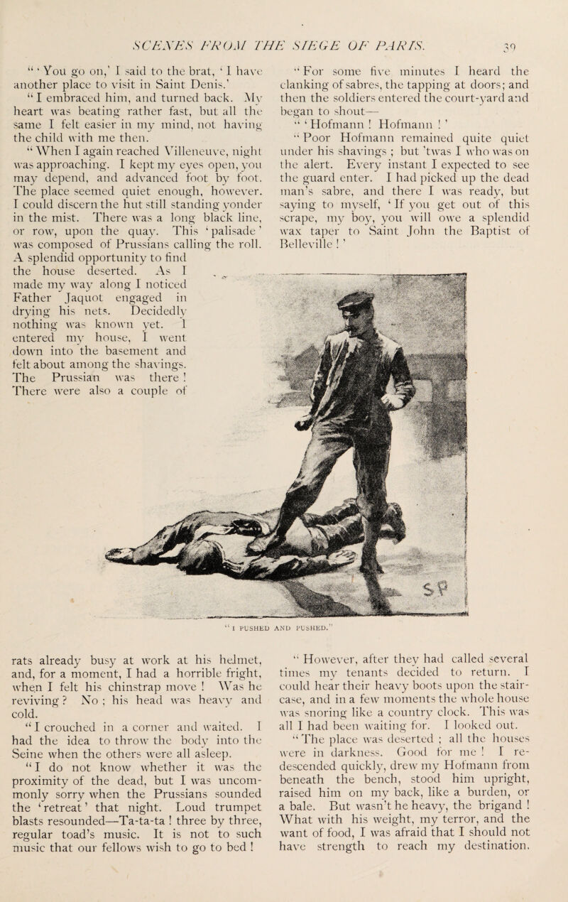 30 ‘‘ ‘ You go on/ I said to the brat, ‘ 1 have another place to visit in Saint Denis.' “I embraced him, and turned back. Alv heart was beating rather fast, but all the same I felt easier in my mind, not having the child with me then. ‘‘ When I again reached Villeneuve, night was approaching. I kept my eyes open, you may depend, and advanced foot by foot. The place seemed quiet enough, however. I could discern the hut still standing yonder in the mist. There was a long black line, or row, upon the quay. This ‘ palisade ’ was composed of Prussians calling the roll. A splendid opportunity to find the house deserted. As 1 made my way along I noticed Father Jaquot engaged in drying his nets. DecidedIv nothing was known yet. 1 entered mv house, 1 went down into the basement and felt about among the shavings. The Prussian was there ! There were also a couple of “ For some five minutes 1 heard the clanking of sabres, the tapping at doors; and then the soldiers entered the court-yard and began to shout— ‘‘ ‘ Hofmann ! Hofmann ! ’ “ Poor Hofmann remained quite quiet under his shavings ; but 'twas I who was on the alert. Every instant I expected to see the guard enter. I had picked up the dead man’s sabre, and there I was ready, but saying to myself, ‘ If you get out of this scrape, my boy, you will owe a splendid wax taper to Saint John the Baptist of Belleville ! ' “ I PUSHED AND PUSHED.” rats already busy at work at his helmet, and, for a moment, I had a horrible fright, when I felt his chinstrap move ! Was he reviving ? No ; his head was heavv and cold. ‘A crouched in a corner and waited. I had the idea to throw the body into the Seine when the others were all asleep. do not know whether it was the proximity of the dead, but I was uncom¬ monly sorry when the Prussians sounded the ‘ retreat ’ that night. Loud trumpet blasts resounded—Ta-ta-ta ! three by three, regular toad’s music. It is not to such music that our fellows wish to go to bed ! “ However, after they had called several times my tenants decided to return. I could hear their heavy boots upon the stair¬ case, and in a feAV moments the whole house was snoring like a country clock. This was all I had been waiting for. I looked out. “The place was deserted ; all the houses were in darkness. Good tor me ! J re¬ descended quickly, drew my Hofmann from beneath the bench, stood him upright, raised him on my back, like a burden, or a bale. But wasn’t he heavy, the brigand ! What with his weight, my terror, and the want of food, I was afraid that I should not have strength to reach my destination.