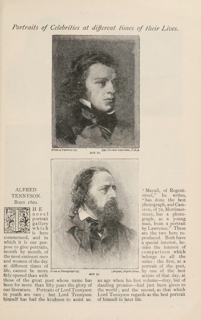 Portraits of Celebrities at difereiit times of their Lives. ALFRED TENNYSON. Born 1809. H E novel p ortrait gallery | which I is here ^ commenced, and in which it is our pur- | pose to give portraits, | month by month, of I the most eminent men I E and women of the day | at different times of I llie, cannot be more Fromalhotographby'\ fitly opened than with those of the great poet whose name has been for more than fifty years the glory of our literature. Portraits of Lord Tennyson in youth are rare ; but Lord Tennyson himself has had the kindness to assist us. u AGE 52 Mayall, of Regent- street,” he writes, “ has done the best photograph, and Cam¬ eron, of 70, Mortimer- street, has a photo¬ graph, as a young man, from a portrait by Lawrence.” These are the two here re¬ produced. Both have HI a special interest, be- - sides the interest of lij comparison which ■ f belongs to all the Ji series : the first, as a _ ;jj portrait of the poet, IMayaUj Regent Street, by OnC of thc bcSt artists of that day, at an age when his first volume—tiny, but of dazzling promise—had just been given to the world ; and th-e second, as that which Lord Tennyson regards as the best portrait of himself in later lifco
