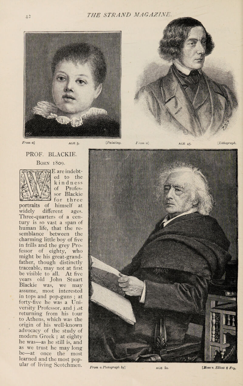 PROF. BLACKIE. Born 1809. E are indebt¬ ed to the kindness of Profes¬ sor Blackie for three portraits of himself at widely different ages. Three-quarters of a cen¬ tury is so vast a span of human life, that the re¬ semblance between the charming little boy of five in frills and the grey Pro¬ fessor of eighty, who might be his great-grand¬ father, though distinctly traceable, may not at first be visible to all. At five years old John Stuart Blackie was, we may assume, most interested in tops and pop-guns ; at forty-five he was a Uni¬ versity Professor, and j ast returning from his tour to Athens, which was the origin of his well-known advocacy of the study of modern Greek ; at eighty he was—as he still is, and as we trust he may long be—at once the most learned and the most pop¬ ular of living Scotchmen. From a Fhotograph hj] age 8o, [Jfeasj-*. Elliott f Fry,