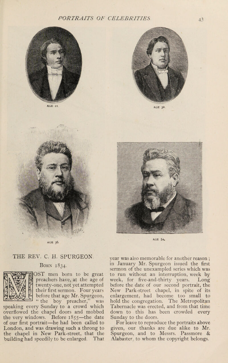 AGE 21, AGE 30, AGE 54. AGE 36 THE REV. C. H. SPURGEONS Born 1834. OST men born to be great preachers have, at the age of twenty-one, not yet attempted their first sermon. Four years before that age Mr. Spurgeon, “ the boy preacher,” was speaking every Sunday to a crowd which overflowed the chapel doors and mobbed the very windows. Before 1855—the date of our first portrait—he had been called to London, and was drawing such a throng to the chapel in New Park-street, that the building had speedily to be enlarged That year was also memorable for another reason ; in January Mr. Spurgeon issued the first sermon of the unexampled series which was to run without an interruption, week by week, for five-and-thirty years. Long before the date of our second portrait, the New Park-street chapel, in spite of its enlargement, had become too small to hold the congregation. The Metropolitan Tabernacle was erected, and from that time down to this has been crowded every Sunday to the doors. For leave to reproduce the portraits above given, our thanks are due alike to Mr. Spurgeon, and to Messrs. Passmore & Alabaster, to whom the copyright belongs.