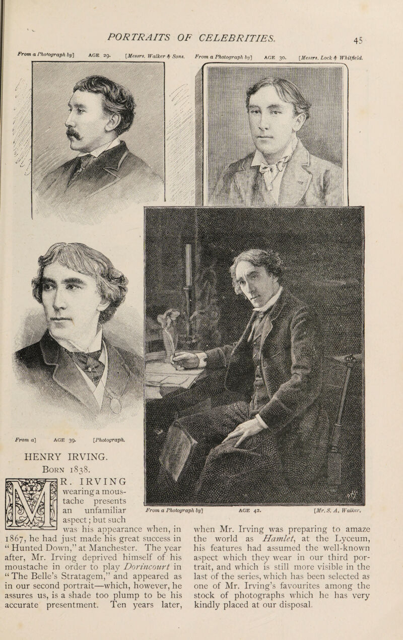 HENRY IRVING. From a Photograph ly] AGE 42. [Mr. S. A. Walker. Born 1838. R. IRVING wearing a mous¬ tache presents an unfamiliar aspect; but such was his appearance when, in 1867, he had just made his great success in “ Hunted Down,” at Manchester. The year after, Mr. Irving deprived himself of his moustache in order to play Dorincoiirt in “ The Belle’s Stratagem,” and appeared as in our second portrait—which, however, he assures us, is a shade too plump to be his accurate presentment. Ten years later. when Mr. Irving was preparing to amaze the world as Hamlet^ at the Lyceum, his features had assumed the well-known aspect which they wear in our third por¬ trait, and which is still more visible in the last of the series, which has been selected as one of Mr. Irving’s favourites among the stock of photographs which he has very kindly placed at our disposal. From a] AGE 39. [Photograph. From a Photograph hy'\ AGE 29. [Messrs. Walker Sf Sons. From a Photograph hy'] AGE 30. [Messrs. Lock ^ Whitfield.