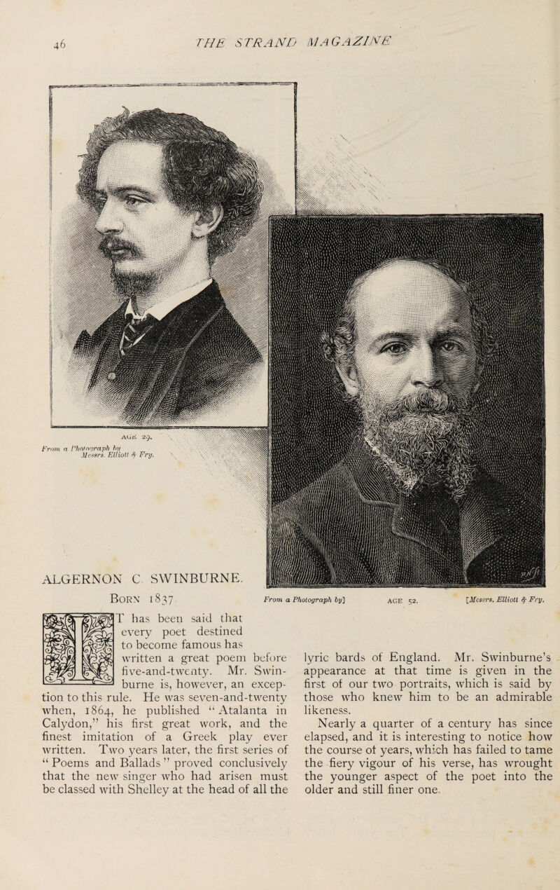 From a Photograph by'] age 52. [Messrs. Elliott <§• Fry, Born 1837 r has been said that every poet destined to become famous has written a great poem before five-and-twenty. Mr. Swin¬ burne is, however, an excep¬ tion to this rule. He was seven-and-twenty when, 1864, he published “ Atalanta in Calydon,” his first great work, and the finest imitation of a Greek play ever written. Two years later, the first series of “ Poems and Ballads ” proved conclusively that the new singer who had arisen must be classed with Shelley at the head of all the lyric bards of England. Mr. Swinburne’s appearance at that time is given in the first of our two portraits, which is said by those who knew him to be an admirable likeness. Nearly a quarter of a century has since elapsed, and it is interesting to notice how the course of years, which has failed to tame the fiery vigour of his verse, has wrought the younger aspect of the poet into the older and still finer one.