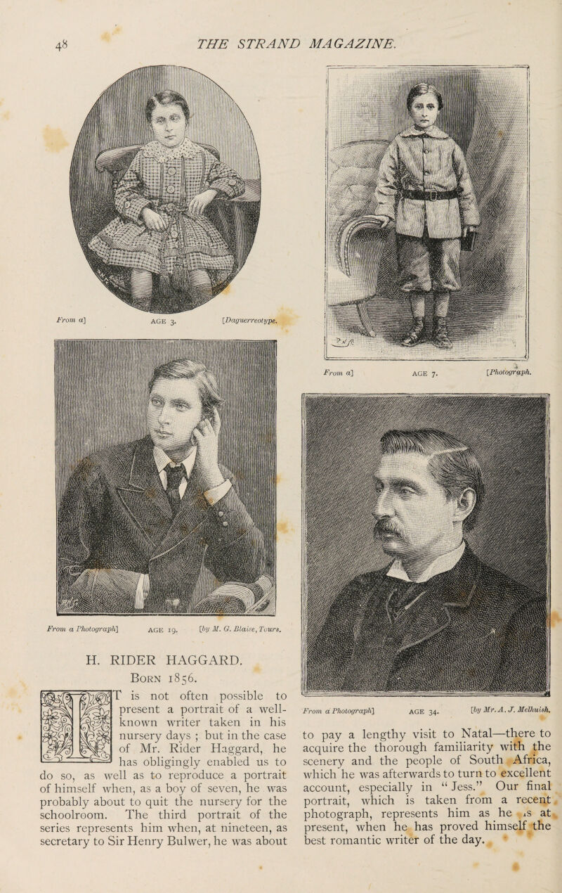 From a PhotograpK\ H. RIDER HAGGARD. Born 1856. r is not often possible present a portrait of a well- known writer taken in his nursery days ; but in the case of Mr. Rider Haggard, he has obligingly enabled us to do so, as well as to reproduce a portrait of himself when, as a boy of seven, he was probably about to quit the nursery for the schoolroom. The third portrait of the series represents him when, at nineteen, as secretary to Sir Henry Bulwer, he was about From a Fhotograpli] AGE 34. \hy Mr. A. J. Melhuish. to pay a lengthy visit to Natal—there to acquire the thorough familiarity with the scenery and the people of South Africa, which he was afterwards to turn to excellent account, especially in “ Jess.” Our final portrait, which is taken from a recent photograph, represents him as he ^s at present, when he has proved himself the best romantic writer of the day.