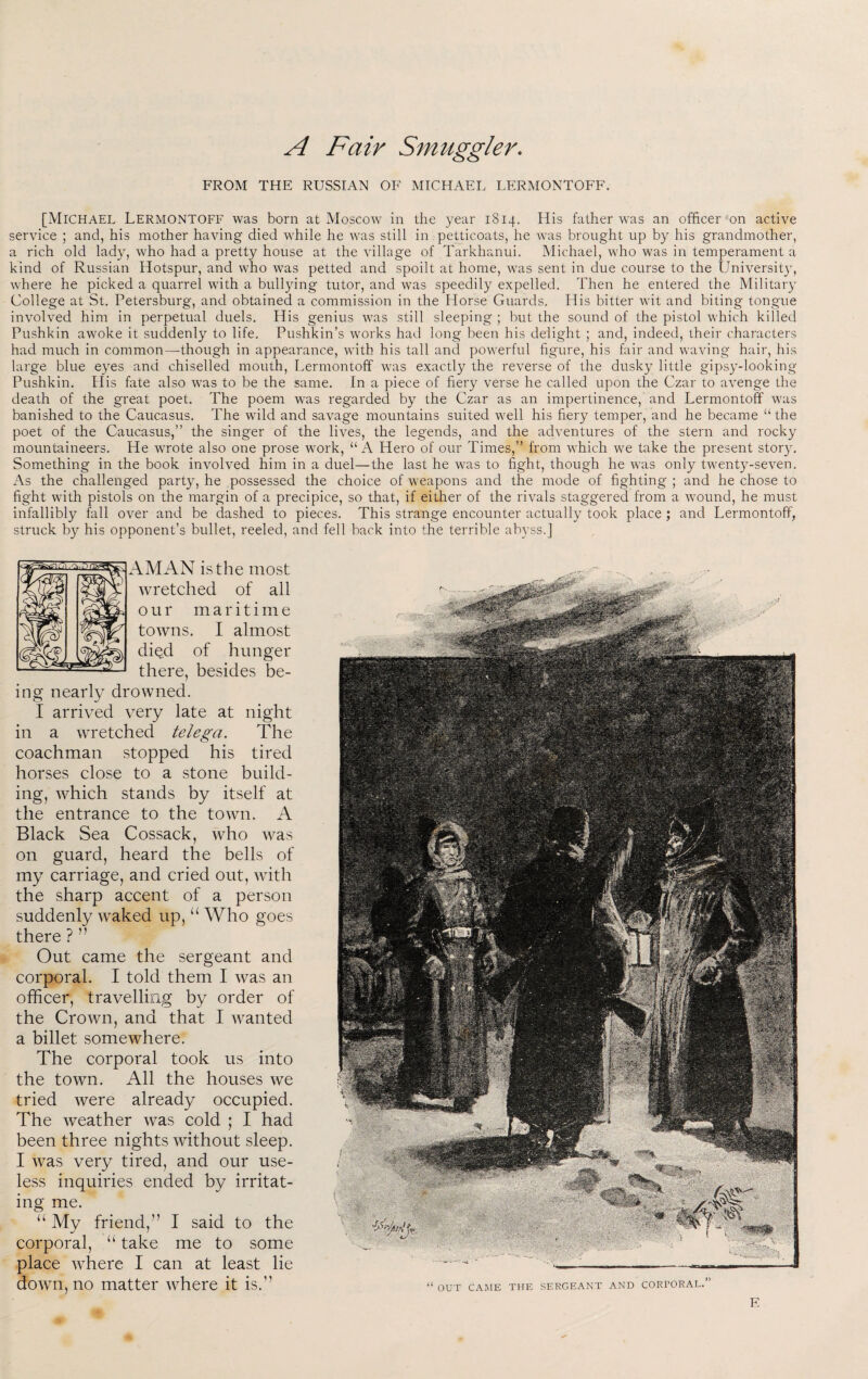 A Fair Smuggler. FROM THE RUSSIAN OF MICHAEI. LERMONTOFF. [Michael LermonTOFF was born at Moscow in the year 1814. His father was an officer on active service ; and, his mother having died while he was still in petticoats, he was brought up by his grandmother, a rich old lad}', who had a pretty house at the village of Tarkhanui. Michael, who was in temperament a kind of Russian Hotspur, and who was petted and spoilt at home, was sent in due course to the University, where he picked a quarrel with a bullying tutor, and was speedily expelled. Then he entered the Military College at St. Petersburg, and obtained a commission in the Horse Guards. His bitter wit and biting tongue involved him in perpetual duels. His genius was still sleeping ; but the sound of the pistol which killed Pushkin awoke it suddenly to life, Pushkin’s works had long been his delight ; and, indeed, their characters had much in common—though in appearance, with his tall and powerful figure, his fair and waving hair, his large blue eyes and chiselled mouth, Lermontoff was exactly the reverse of the dusky little gipsy-looking Pushkin, tiis fate also was to be the same. In a piece of fiery verse he called upon the Czar to avenge the death of the great poet. The poem was regardeci by the Czar as an impertinence, and Lermontoff was banished to the Caucasus. The wild and savage mountains suited well his fiery temper, and he became “ the poet of the Caucasus,” the singer of the lives, the legends, and the adventures of the stern and rocky mountaineers. He wrote also one prose work, “A Hero of our Times,” from which we take the present story. Something in the book involved him in a duel—the last he was to fight, though he was only twenty-seven. As the challenged party, he possessed the choice of weapons and the mode of fighting ; and he chose to fight with pistols on the margin of a precipice, so that, if either of the rivals staggered from a wound, he must infallibly fall over and be dashed to pieces. This strange encounter actually took place; and Lermontoff, struck by his opponent’s bullet, reeled, and fell back into the terrible abyss.] AM AN is the most wretched of all our maritime towns. I almost died of hunger there, besides be¬ ing nearly drowned. I arrived very late at night in a wretched telega. The coachman stopped his tired horses close to a stone build¬ ing, which stands by itself at the entrance to the town. A Black Sea Cossack, who was on guard, heard the bells of my carriage, and cried out, with the sharp accent of a person suddenly waked up, “ Who goes there ? ” Out came the sergeant and corporal. I told them I was an officer, travelling by order of the Crown, and that I wanted a billet somewhere. The corporal took us into the town. All the houses we tried were already occupied. The weather was cold ; I had been three nights without sleep. I was very tired, and our use¬ less inquiries ended by irritat¬ ing me. “ My friend,” I said to the corporal, “ take me to some place where I can at least lie down, no matter where it is.” “ OUT CAME THE SERGEANT AND CORTORAL.” Fii. E