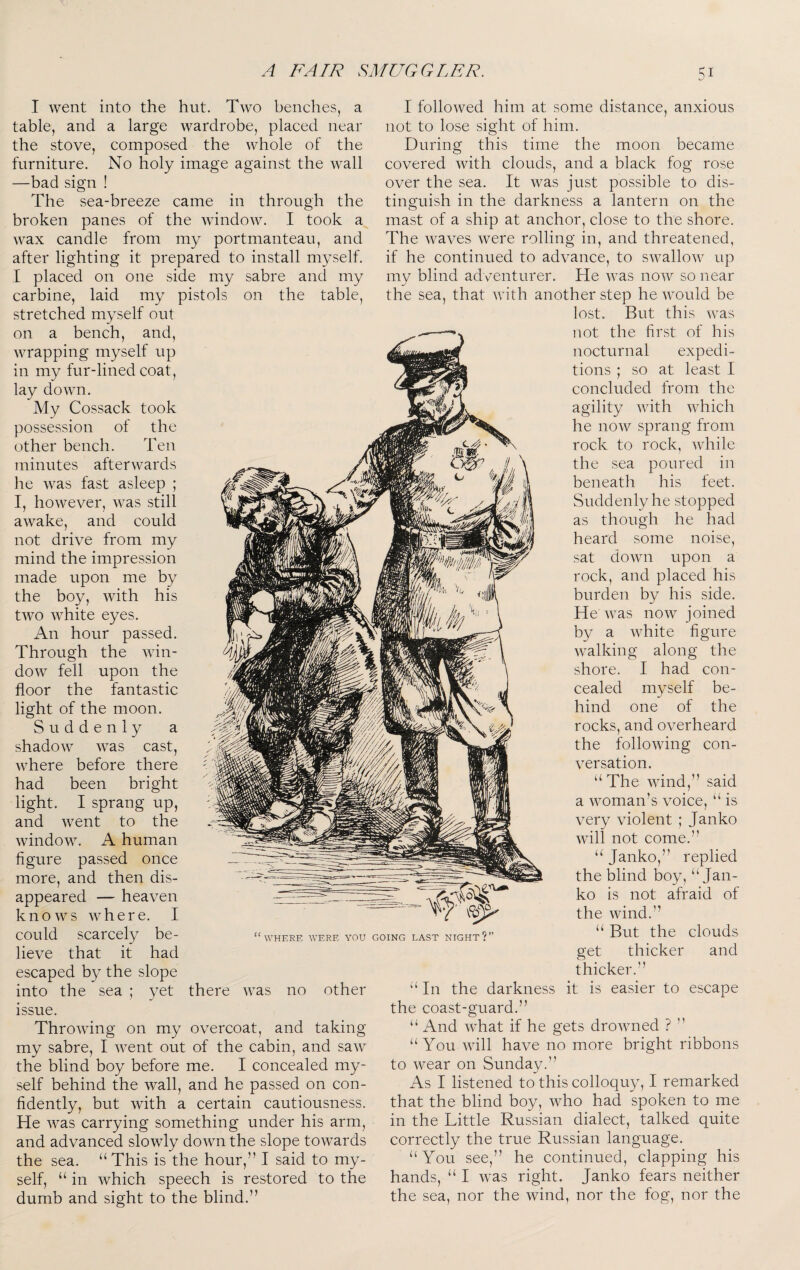 I went into the hut. Two benches, a table, and a large wardrobe, placed near the stove, composed the whole of the furniture. No holy image against the wall —bad sign ! The sea-breeze came in through the broken panes of the window. I took a wax candle from my portmanteau, and after lighting it prepared to install myself. I placed on one side my sabre and my carbine, laid my pistols on the table, stretched myself out on a bench, and, wrapping myself up in my fur-lined coat, lay down. My Cossack took possession of the other bench. Ten minutes afterwards he was fast asleep ; I, however, was still awake, and could not drive from my mind the impression made upon me by the boy, with his two white eyes. An hour passed. Through the win¬ dow fell upon the floor the fantastic light of the moon. Suddenly a shadow was cast, where before there had been bright light. I sprang up, and went to the window. A human figure passed once more, and then dis¬ appeared — heaven knows where. I could scarcely be¬ lieve that it had escaped the slope into the sea ; yet there was no other issue. Throwing on my overcoat, and taking my sabre, I went out of the cabin, and saw the blind boy before me. I concealed my¬ self behind the wall, and he passed on con¬ fidently, but with a certain cautiousness. He was carrying something under his arm, and advanced slowly down the slope towards the sea. “This is the hour,” I said to my¬ self, “ in which speech is restored to the dumb and sight to the blind.” I followed him at some distance, anxious not to lose sight of him. During this time the moon became covered Avith clouds, and a black fog rose over the sea. It Avas just possible to dis¬ tinguish in the darkness a lantern on the mast of a ship at anchor, close to the shore. The Avaves Avere rolling in, and threatened, if he continued to adA^ance, to SAvalloAV up my blind adventurer. He AA^as noAV so near the sea, that AAoth another step he AA^ould be lost. But this AA^as not the first of his nocturnal expedi¬ tions ; so at least I concluded from the agility AAuth Avhich he noAV sprang from rock to rock, Avhile the sea poured in beneath his feet. Suddenly he stopped as though he had heard some noise, sat doAvn upon a rock, and placed his burden by his side. He AA^as noAv joined by a Avhite figure Avalking along the shore. I had con¬ cealed myself be¬ hind one of the rocks, and overheard the folloAving con- A^ersation. “The AAund,” said a Avoman’s voice, “ is very violent ; Janko AAoll not come.” “ Janko,” replied the blind boy, “Jan¬ ko is not afraid of the Avind.” “ But the clouds get thicker and thicker.” “In the darkness it is easier to escape the coast-guard.” “ And Avhat if he gets droAvned ? ” “You Avill have no more bright ribbons to Avear on Sunday.” As I listened to this colloquy, I remarked that the blind boy, who had spoken to me in the Little Russian dialect, talked quite correctly the true Russian language. “You see,” he continued, clapping his hands, “ I Avas right. Janko fears neither the sea, nor the Avind, nor the fog, nor the WHERE WERE YOU GOING LAST NIGHT ?